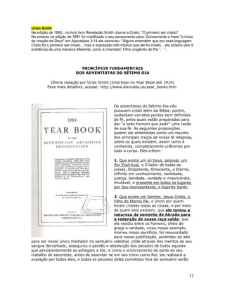 Uriah Smith 
Na edição de 1865...no livro livro Revelação Smith chama a Cristo: "O primeiro ser criado". 
No entanto na edição de 1881 foi modificado o seu pensamento para: Concernente a frase "o início 
da criação de Deus" em Apocalipse 3:14 ele escreveu: "Alguns entendem que por essa linguagem 
Cristo foi o primeiro ser criado... mas a expressão não implica que ele foi criado... ele próprio veio à 
existência de uma maneira diferente, como é chamado” Filho unigênito do Pai “. · ”. 
PRINCÍPIOS FUNDAMENTAIS 
DOS ADVENTISTAS DO SÉTIMO DIA 
Última redação por Urias Smith (Impresso no Year Book até 1914) 
Para mais detalhes, acesse: http://www.alvorada.us/year_books.htm 
Os adventistas do Sétimo Dia não 
possuem credo além da Bíblia; porém, 
sustentam corretos pontos bem definidos 
de fé, pelos quais estão preparados para 
dar “a todo homem que pedir” uma razão 
de sua fé. As seguintes proposições 
podem ser entendidas como um resumo 
dos principais traços de nossa fé religiosa, 
sobre os quais existem, assim como é 
conhecida, completamente unânimes por 
todo o corpo. Eles crêem: 
1. Que existe um só Deus, pessoal, um 
Ser Espiritual, o Criador de todas as 
coisas, Onipotente, Onisciente, e Eterno; 
Infinito em conhecimento, santidade, 
justiça, bondade, verdade e misericórdia; 
imutável, e presente em todos os lugares 
por Seu representante, o Espírito Santo. 
2. Que existe um Senhor, Jesus Cristo, o 
Filho do Eterno Pai, o único por quem 
foram criadas todas as coisas, e por meio 
de quem elas existem; que ele tomou a 
natureza da semente de Abraão para 
a redenção de nossa raça caída; que 
ele residiu entre os homens, cheio de 
graça e verdade, viveu nosso exemplo, 
morreu nosso sacrifício, foi ressuscitado 
para nossa justificação, ascendeu ao alto 
para ser nosso único mediador no santuário celestial, onde através dos méritos de seu 
sangue derramado, assegurou o perdão e absolvição dos pecados de todos aqueles 
que persistentemente se achegam a Ele; e como o encerramento de parte do seu 
trabalho de sacerdote, antes de assentar-se em seu trono como Rei, ele realizará a 
expiação por todos eles, e todos os pecados deles cometidos fora do santuário serão 
11 
 