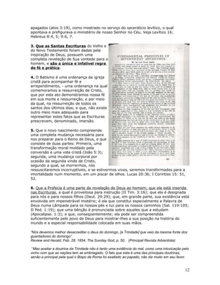 apagados (atos 3:19), como mostrado no serviço do sacerdócio levítico, o qual 
apontava e prefigurava o ministério de nosso Senhor no Céu. Veja Levítico 16; 
Hebreus 8:4, 5; 9:6, 7. 
3. Que as Santas Escrituras do Velho e 
do Novo Testamento foram dadas pela 
inspiração de Deus, possuem uma 
completa revelação de Sua vontade para o 
homem, e são a única e infalível regra 
de fé e prática. 
4. O Batismo é uma ordenança da igreja 
cristã para acompanhar fé e 
arrependimento, - uma ordenança na qual 
comemoramos a ressurreição de Cristo, 
que por este ato demonstramos nossa fé 
em sua morte e ressurreição, e por meio 
da qual, na ressurreição de todos os 
santos dos últimos dias; e que, não existe 
outro meio mais adequado para 
representar estes fatos que as Escrituras 
prescrevem, denominado, imersão. 
5. Que o novo nascimento compreende 
uma completa mudança necessária para 
nos preparar para o Reino de Deus, e que 
consiste de duas partes: Primeira, uma 
transformação moral moldado pela 
conversão e uma vida cristã (João 5:3); 
segunda, uma mudança corporal por 
ocasião da segunda vinda de Cristo, 
segundo a qual, se morrermos, nós 
ressuscitaremos incorruptíveis, e se estivermos vivos, seremos transformados para a 
imortalidade num momento, em um piscar de olhos. Lucas 20:36; I Corintios 15: 51, 
52. 
6. Que a Profecia é uma parte da revelação de Deus ao homem; que ela está inserida 
nas Escrituras, a qual é proveitosa para instrução (II Tim. 3:16); que ela é designada 
para nós e para nossos filhos (Deut. 29:29); que, em grande parte, sua existência está 
envolvida em impenetrável mistério; é ela que constitui especialmente a Palavra de 
Deus numa Lâmpada para os nossos pés e luz para os nossos caminhos (Sal. 119:105; 
II Ped. 1:19); que uma bênção é pronunciada sobre aqueles que a estudam 
(Apocalipse. 1:3); e que, conseqüentemente; ela pode ser compreendida 
suficientemente pelo povo de Deus para mostrar-lhes a sua posição na história do 
mundo e a especial responsabilidade colocada em suas mãos. 
“Nós devemos melhor desacreditar o deus do domingo, [a Trindade] que veio da mesma fonte dos 
guardadores do domingo”. 
Review and Herald, Feb. 28, 1854, The Sunday God, p. 50. (Principal Revista Adventista) 
“Mas aceitar a doutrina da Trindade não é tanto uma evidência do mal, como uma intoxicação pelo 
vinho com que as nações tem se embriagado. O fato que esta é uma das principais doutrinas, 
senão a principal pela qual o Bispo de Roma foi exaltado ao papado, não diz muito em seu favor. 
12 
 