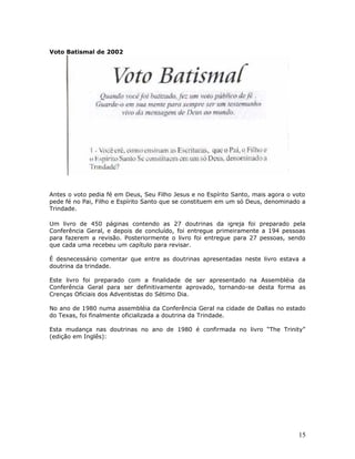 Voto Batismal de 2002 
Antes o voto pedia fé em Deus, Seu Filho Jesus e no Espírito Santo, mais agora o voto 
pede fé no Pai, Filho e Espírito Santo que se constituem em um só Deus, denominado a 
Trindade. 
Um livro de 450 páginas contendo as 27 doutrinas da igreja foi preparado pela 
Conferência Geral, e depois de concluído, foi entregue primeiramente a 194 pessoas 
para fazerem a revisão. Posteriormente o livro foi entregue para 27 pessoas, sendo 
que cada uma recebeu um capítulo para revisar. 
É desnecessário comentar que entre as doutrinas apresentadas neste livro estava a 
doutrina da trindade. 
Este livro foi preparado com a finalidade de ser apresentado na Assembléia da 
Conferência Geral para ser definitivamente aprovado, tornando-se desta forma as 
Crenças Oficiais dos Adventistas do Sétimo Dia. 
No ano de 1980 numa assembléia da Conferência Geral na cidade de Dallas no estado 
do Texas, foi finalmente oficializada a doutrina da Trindade. 
Esta mudança nas doutrinas no ano de 1980 é confirmada no livro “The Trinity” 
(edição em Inglês): 
15 
 