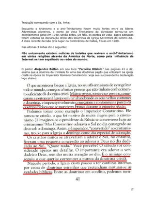 Tradução começando com a 5a. linha: 
Enquanto o Arianismo e o anti-Trinitarismo foram muito fortes entre os líderes 
Adventistas pioneiros, o ponto de vista Trinitariano da divindade tornou-se um 
entendimento geral em 1940, senão antes. De fato, os pontos de vista agora adotados 
foram votados na declaração oficial das Doutrinas da Igreja Adventista do Sétimo-dia. 
A mais recente decisão teve lugar na Conferência de Dallas, Texas em 1980. 
Nas últimas 3 linhas diz o seguinte: 
Não unicamente existem notícias de bolsões que revivem o anti-Trinitarismo 
em várias religiões através da América do Norte, como pela influência da 
Internet se tem espalhado ao redor do mundo. 
O pastor Alejandro Búllon em seu livro “Terceiro Milênio” nas páginas 41 e 42, 
ensina que a doutrina da trindade foi uma das doutrinas pagãs que entraram na igreja 
cristã na época do Imperador Romano Constantino. Veja sua surpreendente declaração 
logo abaixo: 
17 
 