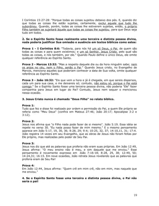 I Coríntios 15:27-28: "Porque todas as coisas sujeitou debaixo dos pés. E, quando diz 
que todas as coisas lhe estão sujeitas, certamente, exclui aquele que tudo lhe 
subordinou. Quando, porém, todas as coisas lhe estiverem sujeitas, então, o próprio 
Filho também se sujeitará àquele que todas as coisas lhe sujeitou, para que Deus seja 
tudo em todos. 
2. Se o Espírito Santo fosse realmente uma terceira e distinta pessoa divina, 
nada poderia justificar Sua omissão e ausência em textos bíblicos como estes: 
Prova 1 - I Coríntios 8:6: "Todavia, para nós há um só Deus, o Pai, de quem são 
todas as coisas e para quem existimos; e um só Senhor, Jesus Cristo, pelo qual são 
todas as coisas, e nós também, por ele." Quando Paulo define o único Deus, ele omite 
qualquer referência ao Espírito Santo. 
Prova 2 - Marcos 13:32: "Mas a respeito daquele dia ou da hora ninguém sabe; nem 
os anjos no céu, nem o Filho, senão o Pai." Quando Jesus cristo, no Evangelho de 
Marcos, menciona aqueles que poderiam conhecer a data de Sua volta, omite qualquer 
referência ao Espírito Santo. 
Prova 3 - João 16:32: "Eis que vem a hora e já é chegada, em que sereis dispersos, 
cada um para sua casa, e me deixareis só; contudo, não estou só, porque o Pai está 
comigo." Se o Espírito Santo fosse uma terceira pessoa divina, não poderia "Ele" fazer 
companhia para Jesus em lugar do Pai? Contudo, Jesus nem sequer o mencionou 
nessa ocasião. 
3. Jesus Cristo nunca é chamado "Deus Filho" no relato bíblico. 
Prova 1: 
Tudo que fez e disse foi realizado por ordem e permissão do Pai, a quem Ele próprio se 
referia como "Meu Deus" (confira em Mateus 27:46; João 20:17; Apocalipse 3:2 e 
3:12). 
Prova 2: 
Jesus nos afirma que "o Filho nada pode fazer de si mesmo". João 5:19. Essa idéia se 
repete no verso 30. "Eu nada posso fazer de mim mesmo." E o mesmo pensamento 
aparece em João 5:17, 19, 30, 36; 8:28, 29; 9:4; 10:25, 32, 37; 14:10,11, 31; 17:4. 
João registra 14 vezes em seu Evangelho, que as obras de Jesus não foram feitas por 
Ele próprio, mas realizadas pelo poder de Seu Pai. 
Prova 3: 
Jesus nos diz que até as palavras que proferia não eram suas próprias. Em João 12:49, 
Jesus afirma: "O meu ensino não é meu, e sim daquele que me enviou." Esse 
pensamento é novamente expresso em João 7:16-18; 8:28, 29, 38; 12:49, 50; 
14:24,31; 16:15. Em nove ocasiões, João retrata Jesus revelando que as palavras que 
proferia eram de Seu Pai! 
Prova 4: 
Em João 12:44, Jesus afirma: "Quem crê em mim crê, não em mim, mas naquele que 
me enviou." 
4. Se o Espírito Santo fosse uma terceira e distinta pessoa divina, o Pai não 
seria o pai! 
19 
 