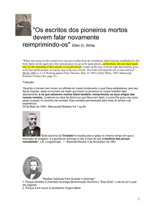 "Os escritos dos pioneiros mortos 
devem falar novamente 
reimprimindo-os" Ellen G. White 
"When men come in who would move one pin or pillar from the foundation which God has established by His 
Holy Spirit, let the aged men who were pioneers in our work speak plainly, and let those who are dead speak 
also, by the reprinting of their articles in our periodicals. Gather up the rays of divine light that God has given 
as He has led His people on step by step in the way of truth. This truth will stand the test of time and trial." 
Ms 62, 1905, p. 6. (A Warning against False Theories, May 24, 1905.) (Ellen White, 1905, Manuscript 
Releases Volume One, page 55) 
Tradução: 
”Quando o homem vier mover um alfinete do nosso fundamento o qual Deus estabeleceu pelo seu 
Santo Espírito, deixe os homens de idade que foram os pioneiros no nosso trabalho falar 
abertamente, e os que estiverem mortos falem também, reimprimindo os seus artigos das 
nossas revistas. Juntemos os ráios da divina luz que Deus tem dado, e como Ele guiou seu povo, 
passo a passo no caminho da verdade. Esta verdade permanecerá pelo teste do tempo e da 
experiência”. 
24 de Maio de 1905 - Manuscript Release Vol 1 pg 55. 
"Esta doutrina da Trindade foi trazida para a igreja no mesmo tempo em que a 
adoração de imagens, e a guarda do domingo e não é mais do que a doutrina dos persas 
remodelada." J.N. Lougborough. --- Adventist Review 5 de Novembro de 1861 
"Razões Católicas Para Guardar o Domingo" 
1. Porque também é chamado na antiga denominação Romana o "Dies Solis", o dia do sol o qual 
era sagrado. 
2. Porque é em louvor à santíssima Virgem Maria. 
2 
 