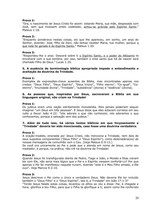 Prova 1: 
"Ora, o nascimento de Jesus Cristo foi assim: estando Maria, sua mãe, desposada com 
José, sem que tivessem antes coabitado, achou-se grávida pelo Espírito Santo." 
Mateus 1:18. 
Prova 2: 
"Enquanto ponderava nestas coisas, eis que lhe apareceu, em sonho, um anjo do 
Senhor, dizendo: José, filho de Davi, não temas receber Maria, tua mulher, porque o 
que nela foi gerado é do Espírito Santo." Mateus 1:20. 
Prova 3: 
"Respondeu-lhe o anjo: Descerá sobre ti o Espírito Santo, e o poder do Altíssimo te 
envolverá com a sua sombra; por isso, também o ente santo que há de nascer será 
chamado Filho de Deus." Lucas 1:35. 
5. A ausência de terminologia bíblica apropriada impede o entendimento e 
aceitação da doutrina da Trindade. 
Prova 1: 
Exemplos de expressões-chave ausentes da Bíblia, mas encontradas apenas nos 
credos: "Deus Filho", "Deus Espírito", "Deus triúno", "Filho eterno", "Co-igual", "Co-eterno", 
"triunidade divina", "Trindade", "substância" (divina) e "essência" (divina). 
6. As pessoas que, inspiradas por Deus, escreveram a Bíblia em sua 
linguagem original, não criam na Trindade! 
Prova 1: 
Os judeus eram uma nação estritamente monoteísta. Eles jamais poderiam sequer 
imaginar "um Deus em três pessoas". E Jesus disse que eles estavam corretos em seu 
culto a Deus! João 4:22: "Vós adorais o que não conheceis; nós adoramos o que 
conhecemos, porque a salvação vem dos judeus." 
7. Além de tudo isso, há vários textos bíblicos em que forçosamente a 
"Trindade" deveria ter sido mencionada, caso fosse uma doutrina verdadeira. 
Prova 1: 
A oração-modelo, ensinada por Jesus Cristo, não menciona a Trindade, nem dois de 
seus supostos componentes ("Deus Filho" e "Deus Espírito"), como destinatária(os) de 
nossas mensagens de comunhão com o Céu. (Veja Mateus 6:9-13.) 
Se você ora unicamente ao Pai e pede que o atenda em nome de Jesus, como seu 
mediador, é porque, na prática, não crê na doutrina da Trindade! 
Prova 2: 
Quando Jesus foi transfigurado diante de Pedro, Tiago e João, e Moisés e Elias vieram 
ter com Ele, não seria mais lógico que o Pai e o Espírito viessem confortá-Lo? Por que 
apenas o Pai Se manifestou naquela nuvem, dizendo "este é o Meu Filho amado, a Ele 
ouvi". Veja Marcos 9:2-10. 
Prova 3: 
Jesus descreve o Pai como o único e verdadeiro Deus. Não deveria Ele ter incluído 
também o "Deus Filho" e o "Deus Espírito", isto é, a Trindade" em João 17:1-3? 
"Tendo Jesus falado estas coisas, levantou os olhos ao céu e disse: Pai, é chegada a 
hora; glorifica a teu Filho, para que o Filho te glorifique a ti, assim como lhe conferiste 
20 
 