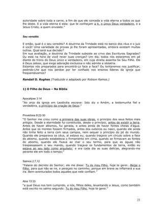 autoridade sobre toda a carne, a fim de que ele conceda a vida eterna a todos os que 
lhe deste. E a vida eterna é esta: que te conheçam a ti, o único Deus verdadeiro, e a 
Jesus Cristo, a quem enviaste." 
Seu veredito 
E então, qual é o seu veredito? A doutrina da Trindade está no banco dos réus e o juiz 
é você! Uma variedade de provas já lhe foram apresentadas, embora existam muitas 
outras. Qual será sua decisão? 
Em sua avaliação, a doutrina da Trindade subsiste ao crivo das Escrituras Sagradas? 
Ou está na hora de você rever suas crenças? Um dia, todos nós estaremos em pé 
diante do trono do Deus único e verdadeiro, em cuja direita assenta-Se Seu Filho. Ele 
é Deus zeloso, que exige adoração exclusiva e não admite a idolatria. 
Estamos nós preparados para encontrá-Lo face a face? Ou tentaremos nos justificar, 
pedindo-Lhe que nos perdoe por ter confiado nos ensinos líderes da igreja que 
freqüentávamos? 
Randall D. Rughes (Traduzido e adaptado por Robson Ramos.) 
1) O Filho de Deus – Na Bíblia 
Apocalipse 3:14 
“Ao anjo da igreja em Laodicéia escreve: Isto diz o Amém, a testemunha fiel e 
verdadeira, o princípio da criação de Deus:” 
Provérbios 8:22-30 
“O Senhor me criou como a primeira das suas obras, o princípio dos seus feitos mais 
antigos. Desde a eternidade fui constituída, desde o princípio, antes de existir a terra. 
Antes de haver abismos, fui gerada, e antes ainda de haver fontes cheias d'água. 
Antes que os montes fossem firmados, antes dos outeiros eu nasci, quando ele ainda 
não tinha feito a terra com seus campos, nem sequer o princípio do pó do mundo. 
Quando ele preparava os céus, aí estava eu; quando traçava um círculo sobre a face 
do abismo, quando estabelecia o firmamento em cima, quando se firmavam as fontes 
do abismo, quando ele fixava ao mar o seu termo, para que as águas não 
traspassassem o seu mando, quando traçava os fundamentos da terra, então eu 
estava ao seu lado como arquiteto; e era cada dia as suas delícias, alegrando-me 
perante ele em todo o tempo;” 
Salmos 2:7,12 
“Falarei do decreto do Senhor; ele me disse: Tu és meu Filho, hoje te gerei...Beijai o 
Filho, para que não se ire, e pereçais no caminho; porque em breve se inflamará a sua 
ira. Bem-aventurados todos aqueles que nele confiam.” 
Atos 13:33 
“a qual Deus nos tem cumprido, a nós, filhos deles, levantando a Jesus, como também 
está escrito no salmo segundo: Tu és meu Filho, hoje te gerei.” 
21 
 