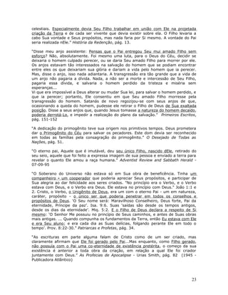 celestiais. Especialmente devia Seu Filho trabalhar em união com Ele na projetada 
criação da Terra e de cada ser vivente que devia existir sobre ela. O Filho levaria a 
cabo Sua vontade e Seus propósitos, mas nada faria por Si mesmo. A vontade do Pai 
seria realizada nEle.” História da Redenção, pág. 13. 
“Disse meu anjo assistente: Pensas que o Pai entregou Seu mui amado Filho sem 
esforço? Não, absolutamente. Foi mesmo uma luta, para o Deus do Céu, decidir se 
deixaria o homem culpado perecer, ou se daria Seu amado Filho para morrer por ele. 
Os anjos estavam tão interessados na salvação do homem que se podiam encontrar 
entre eles os que deixariam sua glória e dariam a vida pelo homem que ia perecer. 
Mas, disse o anjo, isso nada adiantaria. A transgressão era tão grande que a vida de 
um anjo não pagaria a dívida. Nada, a não ser a morte e intercessão de Seu Filho, 
pagaria essa dívida, e salvaria o homem perdido da tristeza e miséria sem 
esperanças... 
Vi que era impossível a Deus alterar ou mudar Sua lei, para salvar o homem perdido, e 
que ia perecer; portanto, Ele consentiu em que Seu amado Filho morresse pela 
transgressão do homem. Satanás de novo regozijou-se com seus anjos de que, 
ocasionando a queda do homem, pudesse ele retirar o Filho de Deus de Sua exaltada 
posição. Disse a seus anjos que, quando Jesus tomasse a natureza do homem decaído, 
poderia derrotá-Lo, e impedir a realização do plano da salvação.” Primeiros Escritos, 
pág. 151-152 
“A dedicação do primogênito teve sua origem nos primitivos tempos. Deus prometera 
dar o Primogênito do Céu para salvar os pecadores. Este dom devia ser reconhecido 
em todas as famílias pela consagração do primogênito.” O Desejado de Todas as 
Nações, pág. 51. 
“O eterno pai, Aquele que é imutável, deu seu único Filho, nascido dEle, retirado do 
seu seio, aquele que foi feito a expressa imagem de sua pessoa e enviado a terra para 
revelar o quanto Ele amou a raça humana.” Adventist Review and Sabbath Herald - 
07-09-95 
“O Soberano do Universo não estava só em Sua obra de beneficência. Tinha um 
companheiro - um cooperador que poderia apreciar Seus propósitos, e participar de 
Sua alegria ao dar felicidade aos seres criados. "No princípio era o Verbo, e o Verbo 
estava com Deus, e o Verbo era Deus. Ele estava no princípio com Deus." João 1:1 e 
2. Cristo, o Verbo, o Unigênito de Deus, era um com o eterno Pai - um em natureza, 
caráter, propósito - o único ser que poderia penetrar em todos os conselhos e 
propósitos de Deus. ‘O Seu nome será: Maravilhoso Conselheiro, Deus forte, Pai da 
eternidade, Príncipe da paz’. Isa. 9:6. Suas ‘saídas são desde os tempos antigos, 
desde os dias da eternidade’. Miq. 5:2. E o Filho de Deus declara a respeito de Si 
mesmo: ‘O Senhor Me possuiu no princípio de Seus caminhos, e antes de Suas obras 
mais antigas. ... Quando compunha os fundamentos da Terra, então Eu estava com Ele 
e era Seu aluno; e era cada dia as Suas delícias, folgando perante Ele em todo o 
tempo’. Prov. 8:22-30.” Patriarcas e Profetas, pág. 34. 
“As escrituras em parte alguma falam de Cristo como de um ser criado, mas 
claramente afirmam que Ele foi gerado pelo Pai...Mas enquanto, como Filho gerado, 
não possuía com o Pai uma co-eternidade de existência pretérita, o começo da sua 
existência é anterior a toda obra da criação, em relação a qual Ele foi criador 
juntamente com Deus.” As Profecias de Apocalipse - Urias Smith, pág. 82 (1945 - 
Publicadora Atlântico) 
23 
 
