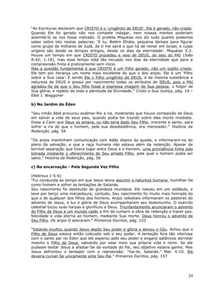 “As Escrituras declaram que CRISTO é o ‘unigênito de DEUS’. Ele é gerado, não criado. 
Quando Ele foi gerado não nos compete indagar, nem nossas mentes poderiam 
assimilá-lo se nos fosse indicado. O profeta Miquéias nos diz tudo quanto podemos 
saber sobre isto nestas palavras: ‘E tu, Belém Efrata, pequena demais para figurar 
como grupo de milhares de Judá, de ti me sairá o que há de reinar em Israel, e cujas 
origens são desde os tempos antigos, desde os dias da eternidade’. Miquéias 5:2. 
Houve um tempo em que CRISTO procedeu e veio de DEUS, do seio do PAI (João 
8:42; 1:18), mas esse tempo está tão recuado nos dias da eternidade que para a 
compreensão finita é praticamente sem início. 
Mas a questão fundamental é que CRISTO é um Filho gerado, não um súdito criado. 
Ele tem por herança um nome mais excelente do que o dos anjos; Ele é um ‘Filho 
sobre a Sua casa’. E sendo Ele o Filho unigênito de DEUS, é da mesma substância e 
natureza de DEUS e possui por nascimento todas os atributos de DEUS, pois o PAI 
agradou-Se de que o Seu filho fosse a expressa imagem de Sua pessoa, o fulgor de 
Sua glória, e repleto de toda a plenitude da Divindade.” Cristo e Sua Justiça, pág. 19 – 
Ellet J. Waggoner 
b) No Jardim do Éden 
“Seu irmão Abel procurou acalmar-lhe a ira, mostrando que houve compaixão de Deus 
em salvar a vida de seus pais, quando podia ter trazido sobre eles morte imediata. 
Disse a Caim que Deus os amava, ou não teria dado Seu Filho, inocente e santo, para 
sofrer a ira de que o homem, pela sua desobediência, era merecedor.” História da 
Redenção, pág. 54 
“Os anjos mantinham comunicação com Adão depois da queda, e informaram-no do 
plano da salvação, e que a raça humana não estava além da redenção. Apesar da 
terrível separação que tivera lugar entre Deus e o homem, uma providência tinha sido 
tomada mediante o oferecimento de Seu amado Filho, pela qual o homem podia ser 
salvo.” História da Redenção, pág. 56 
c) Na encarnação - Pela Segunda Vez Filho 
(Hebreus 1:5-6) 
“Fui conduzida ao tempo em que Jesus devia assumir a natureza humana, humilhar-Se 
como homem e sofrer as tentações de Satanás. 
Seu nascimento foi destituído de grandeza mundana. Ele nasceu em um estábulo, e 
teve por berço uma manjedoura; contudo, Seu nascimento foi muito mais honrado do 
que o de qualquer dos filhos dos homens. Anjos celestiais informaram os pastores do 
advento de Jesus, e luz e glória de Deus acompanharam seu testemunho. O exército 
celestial tocou suas harpas e glorificou a Deus. Triunfantemente anunciaram o advento 
do Filho de Deus a um mundo caído a fim de cumprir a obra da redenção e trazer paz, 
felicidade e vida eterna ao homem, mediante Sua morte. Deus honrou o advento de 
Seu Filho. Os anjos O adoraram.” Primeiros Escritos, pág. 153 
“Satanás exultou quando Jesus depôs Seu poder e glória e deixou o Céu. Achou que o 
Filho de Deus estava então colocado sob o seu poder. A tentação fora tão vitoriosa 
com o santo par no Éden que ele esperou pelo seu poder e engano satânicos derrotar 
mesmo o Filho de Deus, salvando por esse meio sua própria vida e reino. Se ele 
pudesse tentar Jesus a afastar-Se da vontade do Pai, seu objetivo estaria ganho. Mas 
Jesus defrontou o tentador com a repreensão: "Vai-te, Satanás." Mat. 4:10. Ele 
deveria curvar-Se unicamente ante Seu Pai.” Primeiros Escritos, pág. 157 
24 
 