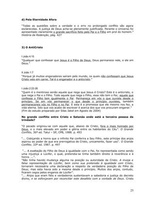 d) Pela Eternidade Afora 
“Todas as questões sobre a verdade e o erro no prolongado conflito são agora 
esclarecidas. A justiça de Deus acha-se plenamente justificada. Perante o Universo foi 
apresentado claramente o grande sacrifício feito pelo Pai e o Filho em prol do homem.” 
História da Redenção, pág. 427 
3) O AntiCristo 
I João 4:15 
“Qualquer que confessar que Jesus é o Filho de Deus, Deus permanece nele, e ele em 
Deus.” 
II João 1:7 
“Porque já muitos enganadores saíram pelo mundo, os quais não confessam que Jesus 
Cristo veio em carne. Tal é o enganador e o anticristo.” 
I João 2:22-26 
“Quem é o mentiroso senão aquele que nega que Jesus é Cristo? Este é o anticristo, o 
que nega o Pai e o Filho. Todo aquele que nega o Filho, esse não tem o Pai; aquele que 
confessa o Filho tem igualmente o Pai. Permaneça em vós o que ouviste desde o 
princípio. Se em vós permanecer o que desde o princípio ouvistes, também 
permanecereis vós no Filho e no Pai. E esta é a promessa que ele mesmo nos fez, a 
vida eterna. Isto que vos acabo de escrever é acerca dos que vos procuram enganar.” 
(Fim do estudo preparado por Silas Jakel em Agosto de 2004) 
No grande conflito entre Cristo e Satanás onde está a terceira pessoa da 
trindade? 
“O pecado originou-se com aquele que, abaixo de Cristo, fora o mais honrado por 
Deus, e o mais elevado em poder e glória entre os habitantes do Céu”. O Grande 
Conflito, 36ª ed. Tatuí – SP, CPB, 1988. p. 493 
“... Cobiçando a honra que o infinito Pai conferira a Seu Filho, este príncipe dos anjos 
aspirou ao poder de que era prerrogativa de Cristo, unicamente, fazer uso”. O Grande 
Conflito. 33ª ed. 1987. p. 497 
“... A exaltação do Filho de Deus à igualdade com o Pai, foi representada como sendo 
uma injustiça a Lúcifer, o qual, pretendia-se tinha também direito à reverência e à 
honra. ...”. 
“Não tinha havido mudança alguma na posição ou autoridade de Cristo. A inveja e 
falsa representação de Lúcifer, bem como sua pretensão à igualdade com Cristo, 
tornaram necessária uma declaração a respeito da verdadeira posição do Filho de 
Deus; mas esta havia sido a mesma desde o princípio. Muitos dos anjos, contudo, 
ficaram cegos pelos enganos de Lúcifer”. 
“... Anjos que eram fiéis e verdadeiros sustentavam a sabedoria e justiça do decreto 
divino, e se esforçavam por reconciliar este desafeto com a vontade de Deus. Cristo 
25 
 