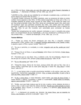era o Filho de Deus; tinha sido um com Ele antes que os anjos fossem chamados à 
existência. ...”. Patriarcas e Profetas. 12ª ed. 1991. pp. 18-19 
“LÚCIFER no Céu, antes de sua rebelião foi um elevado e exaltado anjo, o primeiro em 
honra depois do amado Filho de Deus. ...” 
“O grande Criador convocou as hostes celestiais, para na presença de todos os anjos 
conferir honra especial a Seu Filho. O Filho estava assentado no trono com o Pai, e a 
multidão celestial de santos anjos reunida ao redor dEles. O Pai então fez saber que 
por Sua própria decisão Cristo, Seu Filho, devia ser considerado igual a Ele, assim que 
em qualquer lugar que estivesse presente Seu Filho, isto valeria pela Sua própria 
presença. A palavra do Filho devia ser obedecida tão prontamente como a palavra do 
Pai. Seu Filho foi por Ele investido com autoridade para comandar as hostes 
celestiais. ...” 
“Muitos dos simpatizantes de Lúcifer estavam inclinados a ouvir o conselho dos anjos 
leais e se arrependeram de sua insatisfação, e de novo receberam a confiança do Pai e 
Seu amado Filho. ...”. História da Redenção. 3ª ed. 1981. pp. 13 e 16. 
Textos Bíblicos 
1º - “Todas as coisas me foram entregues por meu Pai; e ninguém conhece 
plenamente o Filho, senão o Pai; e ninguém conhece plenamente o Pai, senão o Filho, 
e aquele a quem o Filho o quiser revelar” Mat.11:27 
2º - “Eu sou o caminho, e a verdade, e a vida; ninguém vem ao Pai, senão por mim" 
João 14:6 
3º - “Porque há um só Deus, e um só Mediador entre Deus e os homens, Cristo Jesus, 
homem” I Tim. 2:5 
4º - “Ouvistes que eu vos disse: Vou, e voltarei a vós. Se me amásseis, alegrar-vos-íeis 
de que eu vá para o Pai; porque o Pai é maior do que eu” João 14:28 
5º - “Eu e o Pai somos um” João 10:30 
6º - “Disse-lhe Jesus: Deixa de me tocar, porque ainda não subi ao Pai; mas vai a 
meus irmãos e dize-lhes que eu subo para meu Pai e vosso Pai, meu Deus e vosso 
Deus” João 20:17 
7º - “... o que temos visto e ouvido anunciamos também a vós outros, para que vós, 
igualmente, mantenhais comunhão conosco. Ora, a nossa comunhão é com o Pai e 
com seu Filho, Jesus Cristo” I João 1:3 
8º - “A ele, o único Deus, o nosso Salvador, sejam dados, por meio de Jesus Cristo, o 
nosso Senhor, a glória, a grandeza, o poder e a autoridade, desde todos os tempos, 
agora e para sempre! Amém!”. Judas 25. 
9º - “Então, ouvi que toda criatura que há no céu e sobre a terra, debaixo da terra e 
sobre o mar, e tudo o que neles há, estava dizendo: Àquele que está sentado no trono 
e ao Cordeiro, seja o louvor, e a honra, e a glória, e o domínio pelos séculos dos 
séculos”. Apoc. 5:13 
10º - “... e clamavam em grande voz, dizendo: Ao nosso Deus, que se assenta no 
trono, e ao Cordeiro, pertence à salvação”. Apoc. 7:10 
26 
 
