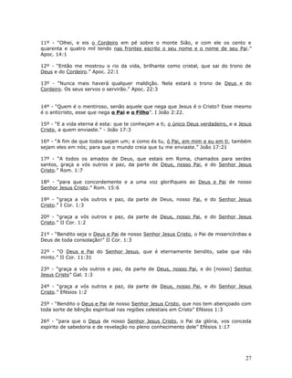 11º - “Olhei, e eis o Cordeiro em pé sobre o monte Sião, e com ele os cento e 
quarenta e quatro mil tendo nas frontes escrito o seu nome e o nome de seu Pai.” 
Apoc. 14:1 
12º - “Então me mostrou o rio da vida, brilhante como cristal, que sai do trono de 
Deus e do Cordeiro.” Apoc. 22:1 
13º - “Nunca mais haverá qualquer maldição. Nela estará o trono de Deus e do 
Cordeiro. Os seus servos o servirão.” Apoc. 22:3 
14º - “Quem é o mentiroso, senão aquele que nega que Jesus é o Cristo? Esse mesmo 
é o anticristo, esse que nega o Pai e o Filho”. I João 2:22. 
15º - “E a vida eterna é esta: que te conheçam a ti, o único Deus verdadeiro, e a Jesus 
Cristo, a quem enviaste.” - João 17:3 
16º - “A fim de que todos sejam um; e como és tu, ó Pai, em mim e eu em ti, também 
sejam eles em nós; para que o mundo creia que tu me enviaste.” João 17:21 
17º - “A todos os amados de Deus, que estais em Roma, chamados para serdes 
santos, graça a vós outros e paz, da parte de Deus, nosso Pai, e do Senhor Jesus 
Cristo.” Rom. 1:7 
18º - “para que concordemente e a uma voz glorifiqueis ao Deus e Pai de nosso 
Senhor Jesus Cristo.” Rom. 15:6 
19º - “graça a vós outros e paz, da parte de Deus, nosso Pai, e do Senhor Jesus 
Cristo.” I Cor. 1:3 
20º - “graça a vós outros e paz, da parte de Deus, nosso Pai, e do Senhor Jesus 
Cristo.” II Cor. 1:2 
21º - “Bendito seja o Deus e Pai de nosso Senhor Jesus Cristo, o Pai de misericórdias e 
Deus de toda consolação!” II Cor. 1:3 
22º - “O Deus e Pai do Senhor Jesus, que é eternamente bendito, sabe que não 
minto.” II Cor. 11:31 
23º - “graça a vós outros e paz, da parte de Deus, nosso Pai, e do [nosso] Senhor 
Jesus Cristo” Gal. 1:3 
24º - “graça a vós outros e paz, da parte de Deus, nosso Pai, e do Senhor Jesus 
Cristo.” Efésios 1:2 
25º - “Bendito o Deus e Pai de nosso Senhor Jesus Cristo, que nos tem abençoado com 
toda sorte de bênção espiritual nas regiões celestiais em Cristo” Efésios 1:3 
26º - “para que o Deus de nosso Senhor Jesus Cristo, o Pai da glória, vos conceda 
espírito de sabedoria e de revelação no pleno conhecimento dele” Efésios 1:17 
27 
 