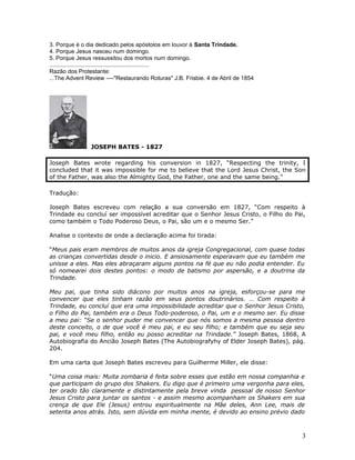 3. Porque é o dia dedicado pelos apóstolos em louvor à Santa Trindade. 
4. Porque Jesus nasceu num domingo. 
5. Porque Jesus ressussitou dos mortos num domingo. 
.............................................................. 
Razão dos Protestante: 
...The Advent Review ----"Restaurando Roturas" J.B. Frisbie. 4 de Abril de 1854 
JOSEPH BATES - 1827 
Joseph Bates wrote regarding his conversion in 1827, “Respecting the trinity, I 
concluded that it was impossible for me to believe that the Lord Jesus Christ, the Son 
of the Father, was also the Almighty God, the Father, one and the same being.” 
Tradução: 
Joseph Bates escreveu com relação a sua conversão em 1827, “Com respeito à 
Trindade eu concluí ser impossível acreditar que o Senhor Jesus Cristo, o Filho do Pai, 
como também o Todo Poderoso Deus, o Pai, são um e o mesmo Ser.” 
Analise o contexto de onde a declaração acima foi tirada: 
“Meus pais eram membros de muitos anos da igreja Congregacional, com quase todas 
as crianças convertidas desde o inicio. E ansiosamente esperavam que eu também me 
unisse a eles. Mas eles abraçaram alguns pontos na fé que eu não podia entender. Eu 
só nomearei dois destes pontos: o modo de batismo por aspersão, e a doutrina da 
Trindade. 
Meu pai, que tinha sido diácono por muitos anos na igreja, esforçou-se para me 
convencer que eles tinham razão em seus pontos doutrinários. … Com respeito à 
Trindade, eu concluí que era uma impossibilidade acreditar que o Senhor Jesus Cristo, 
o Filho do Pai, também era o Deus Todo-poderoso, o Pai, um e o mesmo ser. Eu disse 
a meu pai: “Se o senhor puder me convencer que nós somos a mesma pessoa dentro 
deste conceito, o de que você é meu pai, e eu seu filho; e também que eu seja seu 
pai, e você meu filho, então eu posso acreditar na Trindade.” Joseph Bates, 1868, A 
Autobiografia do Ancião Joseph Bates (The Autobiografyhy of Elder Joseph Bates), pág. 
204. 
Em uma carta que Joseph Bates escreveu para Guilherme Miller, ele disse: 
“Uma coisa mais: Muita zombaria é feita sobre esses que estão em nossa companhia e 
que participam do grupo dos Shakers. Eu digo que é primeiro uma vergonha para eles, 
ter orado tão claramente e distintamente pela breve vinda pessoal de nosso Senhor 
Jesus Cristo para juntar os santos - e assim mesmo acompanham os Shakers em sua 
crença de que Ele (Jesus) entrou espiritualmente na Mãe deles, Ann Lee, mais de 
setenta anos atrás. Isto, sem dúvida em minha mente, é devido ao ensino prévio dado 
3 
 