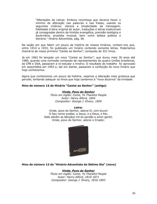 “Alterações de Letras: Embora reconheça que deveria haver o 
mínimo de alteração nas palavras e nas frases, usando os 
seguintes critérios: clareza e simplicidade da mensagem, 
fidelidade à letra original do autor, traduções e letras tradicionais 
já consagradas dentro da hinódia evangélica, precisão teológica e 
doutrinária, prosódia musical, bem como beleza poética e 
literária." Hinário Adventista, pág. 06 
Na seção em que falam um pouco da história de nossos hinários, contam-nos que, 
entre 1914 a 1933, foi publicado um hinário contendo somente letras. Poderíamos 
chamá-lo de nosso primeiro “Cantai ao Senhor”, composto de 321 hinos. 
Já em 1963 foi lançado um novo “Cantai ao Senhor”, que durou mais 30 anos até 
1980, quando uma comissão composta de representantes de quatro Uniões brasileiras, 
da CPB e DSA, passaram a re-estudar o hinário. O resultado do trabalho foi aprovado 
em assembléia em 1993 e, daí em diante, passaram a confecção do novo hinário que 
hoje conhecemos. 
Agora que conhecemos um pouco da história, vejamos a alteração mais grotesca que 
percebi, tentando adequar os hinos que hoje cantamos à “nova doutrina” da trindade: 
Hino de número 12 do Hinário “Cantai ao Senhor” (antigo) 
Vinde, Povo do Senhor 
Título em inglês: Come, Ye Thankful People 
Autor: Henry Alford, 1844 
Compositor: George J. Elvery, 1859 
Letra: 
Vinde, povo do Senhor, adorai-O, com louvor 
O Seu nome exaltai, a Jesus, e a Deus, o Pai; 
Dele advêm as bênçãos mil do perdão e amor gentil; 
Vinde, povo do Senhor, adorai o Criador. 
Hino de número 12 do “Hinário Adventista do Sétimo Dia” (novo) 
Vinde, Povo do Senhor 
Título em inglês: Come, Ye Thankful People 
Autor: Henry Alford, 1810-1871 
Compositor: George J. Elvery, 1816-1893 
30 
 