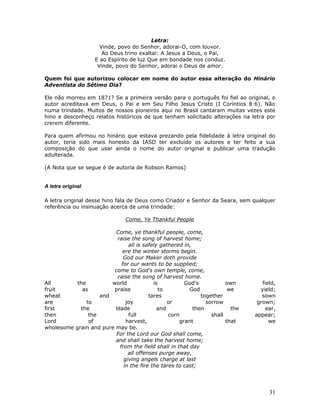 Letra: 
Vinde, povo do Senhor, adorai-O, com louvor. 
Ao Deus trino exaltai: A Jesus a Deus, o Pai, 
E ao Espírito de luz Que em bondade nos conduz. 
Vinde, povo do Senhor, adorai o Deus de amor. 
Quem foi que autorizou colocar em nome do autor essa alteração do Hinário 
Adventista do Sétimo Dia? 
Ele não morreu em 1871? Se a primeira versão para o português foi fiel ao original, o 
autor acreditava em Deus, o Pai e em Seu Filho Jesus Cristo (I Coríntios 8:6). Não 
numa trindade. Muitos de nossos pioneiros aqui no Brasil cantaram muitas vezes este 
hino e desconheço relatos históricos de que tenham solicitado alterações na letra por 
crerem diferente. 
Para quem afirmou no hinário que estava prezando pela fidelidade à letra original do 
autor, teria sido mais honesto da IASD ter excluído os autores e ter feito a sua 
composição do que usar ainda o nome do autor original e publicar uma tradução 
adulterada. 
(A Nota que se segue é de autoria de Robson Ramos) 
A letra original 
A letra original desse hino fala de Deus como Criador e Senhor da Seara, sem qualquer 
referência ou insinuação acerca de uma trindade: 
Come, Ye Thankful People 
Come, ye thankful people, come, 
raise the song of harvest home; 
all is safely gathered in, 
ere the winter storms begin. 
God our Maker doth provide 
for our wants to be supplied; 
come to God's own temple, come, 
raise the song of harvest home. 
All the world is God's own field, 
fruit as praise to God we yield; 
wheat and tares together sown 
are to joy or sorrow grown; 
first the blade and then the ear, 
then the full corn shall appear; 
Lord of harvest, grant that we 
wholesome grain and pure may be. 
For the Lord our God shall come, 
and shall take the harvest home; 
from the field shall in that day 
all offenses purge away, 
giving angels charge at last 
in the fire the tares to cast; 
31 
 