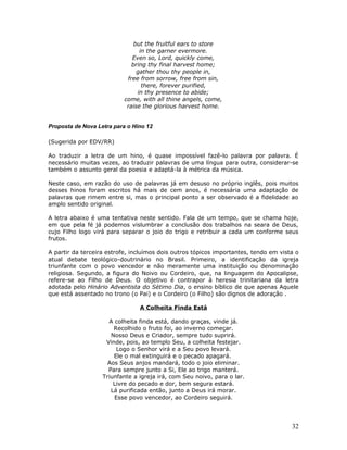 but the fruitful ears to store 
in the garner evermore. 
Even so, Lord, quickly come, 
bring thy final harvest home; 
gather thou thy people in, 
free from sorrow, free from sin, 
there, forever purified, 
in thy presence to abide; 
come, with all thine angels, come, 
raise the glorious harvest home. 
Proposta de Nova Letra para o Hino 12 
(Sugerida por EDV/RR) 
Ao traduzir a letra de um hino, é quase impossível fazê-lo palavra por palavra. É 
necessário muitas vezes, ao traduzir palavras de uma língua para outra, considerar-se 
também o assunto geral da poesia e adaptá-la à métrica da música. 
Neste caso, em razão do uso de palavras já em desuso no próprio inglês, pois muitos 
desses hinos foram escritos há mais de cem anos, é necessária uma adaptação de 
palavras que rimem entre si, mas o principal ponto a ser observado é a fidelidade ao 
amplo sentido original. 
A letra abaixo é uma tentativa neste sentido. Fala de um tempo, que se chama hoje, 
em que pela fé já podemos vislumbrar a conclusão dos trabalhos na seara de Deus, 
cujo Filho logo virá para separar o joio do trigo e retribuir a cada um conforme seus 
frutos. 
A partir da terceira estrofe, incluímos dois outros tópicos importantes, tendo em vista o 
atual debate teológico-doutrinário no Brasil. Primeiro, a identificação da igreja 
triunfante com o povo vencedor e não meramente uma instituição ou denominação 
religiosa. Segundo, a figura do Noivo ou Cordeiro, que, na linguagem do Apocalipse, 
refere-se ao Filho de Deus. O objetivo é contrapor à heresia trinitariana da letra 
adotada pelo Hinário Adventista do Sétimo Dia, o ensino bíblico de que apenas Aquele 
que está assentado no trono (o Pai) e o Cordeiro (o Filho) são dignos de adoração . 
A Colheita Finda Está 
A colheita finda está, dando graças, vinde já. 
Recolhido o fruto foi, ao inverno começar. 
Nosso Deus e Criador, sempre tudo suprirá. 
Vinde, pois, ao templo Seu, a colheita festejar. 
Logo o Senhor virá e a Seu povo levará. 
Ele o mal extinguirá e o pecado apagará. 
Aos Seus anjos mandará, todo o joio eliminar. 
Para sempre junto a Si, Ele ao trigo manterá. 
Triunfante a igreja irá, com Seu noivo, para o lar. 
Livre do pecado e dor, bem segura estará. 
Lá purificada então, junto a Deus irá morar. 
Esse povo vencedor, ao Cordeiro seguirá. 
32 
 