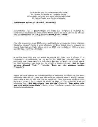 Pelos séculos sem fim, esta história irão cantar. 
Os remidos do Senhor um coral irão formar. 
Com milhões de anjos, sim, junto ao trono vão louvar. 
Ao Eterno Criador e ao Cordeiro Salvador. 
2) Mudanças no hino nº 73 (Atual 18 do HASD) 
Apresentamos aqui a documentação em inglês que comprova a mudança na 
compreensão adventista do ensinamento bíblico acerca de Deus, através da letra do 
hino que conhecemos em português como “Santo, Santo, Santo”. 
Para nós, brasileiros, desde 1963, com a publicação de um segundo hinário chamado 
“Cantai ao Senhor”, havia já uma referência ao "Deus Jeová triúno", enquanto no 
Hinário Adventista em inglês adotou-se desde 1909 e na reedição em 1941 uma letra 
que não fazia referência à trindade. 
A história desse hino que, no Hinário Adventista em inglês, tem o número 73 é 
interessante. Originalmente, ele foi escrito em 1826 por Reginald Heber, um 
compositor que cria na existência da trindade. Por isso, em sua forma original, esse é 
um hino trinitariano, cuja letra diz, na primeira e quarta estrofes: “God in three 
persons, blessed Trinity!” (Tradução: “Deus em três pessoas, bendita 
Trindade!”). 
Porém, para que pudesse ser utilizado pela Igreja Adventista do Sétimo Dia, que ainda 
no começo deste século (1909, seis anos antes da morte de Ellen G. White), não cria 
na trindade, a letra do hino teve que ser modificada. Tanto que nessa edição de 1909 
do hinário Christ in Song, quanto na edição de 1941 do Church Hymnal, a versão 
adventista dizia: “God over all who rules eternity” (Tradução: “Deus sobre tudo, 
que reina sobre a eternidade”). Assim, o hino 73 refletia a posição não-trinitariana 
da igreja naquela época. 
33 
 