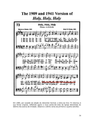 Em 1985, por ocasião da edição do Adventist Hymnal, a letra do hino 73 retornou à 
sua forma original, refletindo agora o novo ponto-de-vista da Igreja Adventista do 
Sétimo Dia acerca da trindade. Observe o último verso da primeira e quarta estrofes: 
34 
 