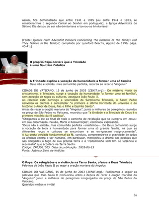 Assim, fica demonstrado que entre 1941 e 1985 (ou entre 1941 e 1963, se 
considerarmos o segundo Cantai ao Senhor em português), a Igreja Adventista do 
Sétimo Dia deixou de ser não-trinitariana e tornou-se trinitariana! 
(Fonte: Quotes From Adventist Pioneers Concerning The Doctrine of The Trinity: Did 
They Believe in the Trinity?, compilado por Lynnford Beachy, Agosto de 1996, págs. 
40-41.) 
O próprio Papa declara que a Trindade 
é uma Doutrina Católica 
A Trindade explica a vocação da humanidade a formar uma só família 
Deus não é solidão, mas comunhão perfeita, recorda ao rezar o “Angelus” 
CIDADE DO VATICANO, 15 de junho de 2003 (ZENIT.org).- Do mistério maior do 
cristianismo, a Trindade, surge a vocação da humanidade “a formar uma só família”, 
sem acepção de raças ou culturas, assegura João Paulo II. 
Ao celebrar este domingo a solenidade da Santíssima Trindade, o Santo Padre 
convidou os crentes a contemplar “o primeiro e último horizonte do universo e da 
história: o Amor de Deus, Pai, e Filho e Espírito Santo”. 
Antes de rezar a oração mariana do “Angelus”, junto a milhares de peregrinos reunidos 
na praça de São Pedro no Vaticano, recordou que “a Unidade e a Trindade de Deus é o 
primeiro mistério da fé católica”. 
“Chegamos a ele ao final de todo o caminho de revelação que se cumpriu em Jesus: 
em sua Encarnação, Paixão, Morte e Ressurreição”, continuou explicando. 
“Deus não é solidão, mas comunhão perfeita --reafirmou--. De Deus comunhão surge 
a vocação de toda a humanidade para formar uma só grande família, na qual as 
diferentes raças e culturas se encontram e se enriquecem reciprocamente”. 
À luz desta verdade fundamental da fé, concluiu, compreende-se a gravidade de todas 
as ofensas contra o ser humano, em particular, mencionou o drama das pessoas que 
são obrigadas a fugir de sua própria terra e o “redemoinho sem fim de violência e 
represália” que acontece na Terra Santa. 
Código: ZP03061505. Data de publicação: 2003-06-15 
Fonte: Agência Zenit de Notícias 
O Papa: Os refugiados e a violência na Terra Santa, ofensa a Deus Trindade 
Palavras de João Paulo II ao rezar a oração mariana do Angelus 
CIDADE DO VATICANO, 15 de junho de 2003 (ZENIT.org).- Publicamos a seguir as 
palavras que João Paulo II pronunciou antes e depois de rezar a oração mariana do 
“Angelus” junto a milhares de peregrinos congregados na praça de São Pedro do 
Vaticano. 
Queridos irmãos e irmãs! 
36 
 