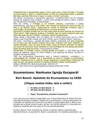 “Especialmente no pensamento grego, o Pai é visto como a fonte de toda a Trindade 
da qual surgem o Filho e o Espírito Santo. O Filho foi interpretado desde o apóstolo 
São João, que fala d’Ele como o ‘logos’, a razão, o Verbo”, continuou. 
Por último, continuando o franciscano capuchino, “o Espírito Santo nos foi revelado 
através de imagens muito simples: o vento como símbolo de força, o sopro, o alento 
que representa a intimidade, a interioridade”. 
Para um crente, a Trindade é um mistério próximo, acrescentou o padre 
Cantalamessa, visto que a vida cristã --que começa no batismo em nome do Pai, do 
Filho e do Espírito Santo-- desenvolve-se imersa na dimensão Trinitária, seja a 
confirmação, no sacramento do Matrimônio ou na hora da morte. 
Aproximar o mistério trinitário de um não crente pode-se fazer partindo do conceito de 
“Deus-amor”. “Não podemos explicar a Trindade mas ao menos podemos dizer que 
Deus não pode não ser Trindade”, comentou o padre Cantalamessa. 
“Deus, desde a eternidade, tem um objeto em si infinito para amar, que é o Filho, 
desde o qual é também amado com amor infinito, que é o Espírito Santo”, observou. 
“Às vezes --reconheceu--, quando falo deste mistério, acrescento que teria compaixão 
de um Deus que não tivesse ninguém para amar, ninguém com quem partilhar sua 
infinita felicidade: seria um Deus muito triste. Como os homens precisam de alguém 
com quem se comunicar, Deus necessita em sua intimidade de uma pessoa para quem 
possa expressar todo seu amor, e essa pessoa é o Filho”. 
“Contemplar a Trindade, vencer a odiosa divisão do mundo”, é uma frase que São 
Sergio de Radonez usava, em certa medida o pai espiritual da Rússia, recordou o 
pregador da Casa Pontifícia. 
“Nós nos encontramos exatamente ante o mesmo problema --constatou--: a 
contemplação da Trindade, que é diversidade no amor e unidade na diversidade, 
deveria impulsionar-nos a superar nossas aparências irreconciliáveis diferenças de 
raça, de sexo, de cultura, porque a Trindade é perfeita unidade na diversidade”. 
Código: ZP03061702. Data de publicação: 2003-06-17. 
Fonte: http://www.zenit.org/portuguese/visualizza.phtml?sid=37344 
Ecumenismo: Nenhuma Igreja Escapará! 
Bert Beach: Apóstolo do Ecumenismo na IASD 
(Clique nestes links, leia e volte!) 
· De Olho em Bert Beach - 1 
· De Olho em Bert Beach - 2 
· Papa: "Ecumenismo, Escolha Irreversível" 
E se você acha que estamos exagerando, que a Igreja Adventista do Sétimo-Dia não 
está definitivamente enredada e iludida com o ecumenismo, é porque desconhece as 
confissões do Apóstolo do Ecumenismo na IASD, o iludido pastor Bert B. Beach, que 
acredita que a igreja romana mudou, de fato, no Concílio Vaticano II e não pode ser 
julgada ou avaliada pelo que disse ou fez nos séculos passados. 
As fotos abaixo, foram extraídas de recente e extensa matéria, publicada pela 
Adventist Review, na qual Bert B. Beach é considerado "um estadista adventista", por 
38 
 