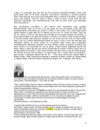 a eles, e a convicção que eles têm de uma doutrina chamada Trindade. Como você 
pode achar falta na fé deles enquanto você estiver ensinando a mesma essência 
disso. Esta doutrina que nunca será entendida? Para o conforto e fé deles, e claro que 
para o seu próprio, você diz ‘Cristo é Deus, e Deus é amor.’ Como você não deu 
nenhuma explicação, nós entendemos que isto veio de você como uma exposição 
literal da palavra; … 
Nós acreditamos que Pedro e Seu Mestre dele resolveram esta questão 
definitivamente, Mat. 16:13-19; e eu não posso ver por que Daniel e João não tem 
completamente confirmado que Cristo é o Filho, e nem Deus o Pai. Como pode então 
Daniel explicar a visão dele do 7º capítulo de seu livro, se ‘Cristo era Deus.’ Aqui ele 
vê um ‘como o Filho (e não pode ser provado que era outra pessoa) do homem, e 
havia determinado e foi dado Ele Domínio, e Glória, e um Reino;’ pelo Ancião de Dias. 
O mesmo Ancião João descreve sentado em um trono com um livro na mão direita 
dele, e ele viu a Jesus distintamente diante do trono, e tirou o livro da mão dele que 
assentado estava no trono. Agora se é possível fazer estas duas transações 
completamente diferentes aparecer em uma pessoa, então eu poderia acreditar que 
Deus morreu e foi enterrado em vez de Jesus, e Paulo estava enganado quando ele 
disse, ‘Agora o Deus de paz que trouxe novamente da morte o Senhor Jesus que é o 
grande pastor da ovelha’; e que Jesus também não quis dizer o que ele disse quando 
ele afirmou que ele veio de Deus, e ia para Deus, etc; e muito mais, se necessário, 
para provar o absoluto absurdo de tal fé.” - Uma carta escrita por Joseph Bates a 
William Miller, 1848, Experiência Passada e Presente (A letter written by Joseph Bates 
to William Miller, Past and Present Experience) Página 187. Tradução: Davi Souto. 
"Que uma pessoa seja três pessoas, e que três pessoas sejam uma só pessoa, é 
uma doutrina que nós podemos proclamar ser um doutrina contrária à razão e ao senso comum." 
James White. Adventist Review --- 6 de Julho de 1869 
“Mas, a fábula Pagã e Papal da natural imortalidade, fizeram do maior inimigo do homem, a morte, 
a porta para a felicidade eterna, e deixa a ressurreição como uma coisa de pequena significação. É 
à base do espiritualismo moderno. 
Aqui nos devemos mencionar a Trindade que acaba com a personalidade de Deus, e de seu Filho 
Jesus Cristo, e o batismo por asperção que em vez de sepultar em Cristo no batismo, em 
significado da sua morte. Mas nós saímos destas fábulas para encontrar outra, que é sagrada para 
quase todos os cristãos, católicos e protestantes. É o (5.) a mudança do sábado do quarto 
mandamento, do sétimo para o primeiro dia da semana. O festival pagão do domingo...” · 
James White 
The Advent Review 11 de Dezembro de 1855. 
"A grande falta da Reforma foi que os reformadores pararam de reformar. 
Se tivessem levado avante, não teriam deixado nenhum vestígio do papado atrás, tal como a 
natural imortalidade, batismo por aspersão, a trindade, a guarda do domingo, e a igreja agora 
estaria livre de erros escriturísticos." 
Advent Review 7 de Fevereiro 1856 
A forma espiritualista pela qual negam a Deus como o único Senhor, e Jesus Cristo está numa 
primeira posição, [igual a Deus] constitui um antigo credo trinitariano, fora das escrituras; que 
4 
 
