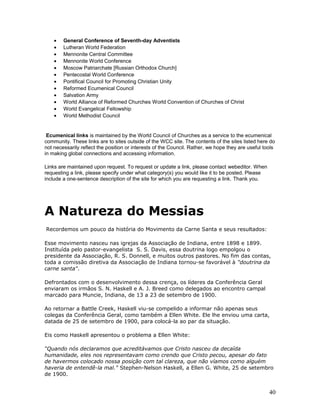 · General Conference of Seventh-day Adventists 
· Lutheran World Federation 
· Mennonite Central Committee 
· Mennonite World Conference 
· Moscow Patriarchate [Russian Orthodox Church] 
· Pentecostal World Conference 
· Pontifical Council for Promoting Christian Unity 
· Reformed Ecumenical Council 
· Salvation Army 
· World Alliance of Reformed Churches World Convention of Churches of Christ 
· World Evangelical Fellowship 
· World Methodist Council 
Ecumenical links is maintained by the World Council of Churches as a service to the ecumenical 
community. These links are to sites outside of the WCC site. The contents of the sites listed here do 
not necessarily reflect the position or interests of the Council. Rather, we hope they are useful tools 
in making global connections and accessing information. 
Links are maintained upon request. To request or update a link, please contact webeditor. When 
requesting a link, please specify under what category(s) you would like it to be posted. Please 
include a one-sentence description of the site for which you are requesting a link. Thank you. 
A Natureza do Messias 
Recordemos um pouco da história do Movimento da Carne Santa e seus resultados: 
Esse movimento nasceu nas igrejas da Associação de Indiana, entre 1898 e 1899. 
Instituída pelo pastor-evangelista S. S. Davis, essa doutrina logo empolgou o 
presidente da Associação, R. S. Donnell, e muitos outros pastores. No fim das contas, 
toda a comissão diretiva da Associação de Indiana tornou-se favorável à "doutrina da 
carne santa". 
Defrontados com o desenvolvimento dessa crença, os líderes da Conferência Geral 
enviaram os irmãos S. N. Haskell e A. J. Breed como delegados ao encontro campal 
marcado para Muncie, Indiana, de 13 a 23 de setembro de 1900. 
Ao retornar a Battle Creek, Haskell viu-se compelido a informar não apenas seus 
colegas da Conferência Geral, como também a Ellen White. Ele lhe enviou uma carta, 
datada de 25 de setembro de 1900, para colocá-la ao par da situação. 
Eis como Haskell apresentou o problema a Ellen White: 
“Quando nós declaramos que acreditávamos que Cristo nasceu da decaída 
humanidade, eles nos representavam como crendo que Cristo pecou, apesar do fato 
de havermos colocado nossa posição com tal clareza, que não víamos como alguém 
haveria de entendê-la mal." Stephen-Nelson Haskell, a Ellen G. White, 25 de setembro 
de 1900. 
40 
 