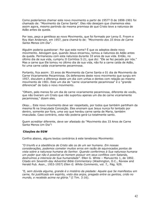 Como poderíamos chamar este novo movimento a partir de 1957? O de 1898-1901 foi 
chamado de: "Movimento da Carne Santa". Eles não desejam que chamemos eles 
assim agora, mesmo partindo da mesma premissa de que Cristo teve a natureza de 
Adão antes da queda. 
Por isso, peço a gentileza ao novo Movimento, que foi formado por Leroy E. Froom e 
Roy Alan Anderson, em 1957, para chamá-lo de: "Movimento dos 33 Anos de Carne 
Santa Menos Um Dia". 
Alguém poderia questionar: Por que este nome? É que os adeptos deste novo 
movimento. Advogam que, quando Jesus encarnou, tomou a natureza do Adão antes 
da queda. Permaneceu com esta natureza durante 33 anos de sua vida. Então, no 
último dia de sua vida, cumpriu II Coríntios 5:21, que diz: "Ele se fez pecado por nós." 
Mas a carne que Ele tomou no último dia de sua vida, não foi a carne caída de Adão, 
foi uma carne caída vicariamente pecaminosa. 
Portanto, fica assim: 33 anos de Movimento da Carne Santa e 01 dia de Movimento da 
Carne Vicariamente Pecaminosa. Os defensores deste novo movimento que surgiu em 
1957, discutem a diferença deste um dia com unhas e dentes com relação ao mesmo 
movimento de 1901. Este um dia de "carne vicariamente pecaminosa" é o "grande 
diferencial" de todo o novo movimento. 
"Olhem, pelo menos foi um dia de carne vicariamente pecaminosa, diferente de vocês, 
que não tiveram um Cristo que não suportou apenas um dia de carne vicariamente 
pecaminosa," dizem eles. 
Okay... Este novo movimento deve ser respeitado, por todos que também partilham da 
mesma fé na Imaculada Conceição. Eles ensinam que Jesus nunca foi tentado por 
dentro, somente por fora, uma vez que herdou carne santa de Maria, também 
imaculada. Caso contrário, esta não poderia gerá-Lo totalmente santo. 
Quem acreditar diferente, deve ser afastado do "Movimento dos 33 Anos de Carne 
Santa Menos Um Dia"! 
Citações de EGW 
Confira abaixo, alguns textos contrários à este tenebroso Movimento: 
“O triunfo e a obediência de Cristo são os de um ser humano. Em nossas 
considerações, podemos cometer muitos erros em razão de equivocados pontos de 
vista sobre a natureza humana do Senhor. Quando conferimos à Sua natureza humana 
um poder que não é possível ao homem possuir em seus conflitos com Satanás, 
destruímos a inteireza de Sua humanidade”. Ellen G. White – Manuscrito 1, de 1892. 
Citado em Seventh-day Adventist Bible Commentary (Washington, D.C., Review and 
Herald Pub. Assn., 1953-1957) Ellen G. White Comments, vol. 7,. Pág. 929. 
“E, sem dúvida alguma, grande é o mistério da piedade: Aquele que Se manifestou em 
carne, foi justificado em espírito, visto dos anjos, pregado entre os gentios, crido no 
mundo, e recebido acima na glória.” (I Tim. 3:16). 
42 
 