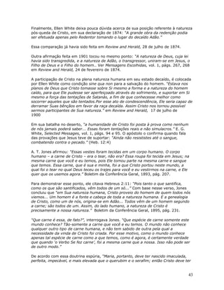 Finalmente, Ellen White deixa pouca dúvida acerca de sua posição referente à natureza 
pós-queda de Cristo, em sua declaração de 1874: “A grande obra da redenção podia 
ser efetuada apenas pelo Redentor tomando o lugar do decaído Adão.” 
Essa comparação já havia sido feita em Review and Herald, 28 de julho de 1874. 
Outra afirmação feita em 1901 tocou no mesmo ponto: “A natureza de Deus, cuja lei 
havia sido transgredida, e a natureza de Adão, o transgressor, uniram-se em Jesus, o 
Filho de Deus e o Filho do homem.. Ver Mensagens Escolhidas, vol. 1, págs. 267, 268 
em Review and Herald, 24 de fevereiro de 1874. 
A participação de Cristo na plena natureza humana em seu estado decaído, é colocada 
por Ellen White como condição sine qua non para a salvação do homem. “Estava nos 
planos de Deus que Cristo tomasse sobre Si mesmo a forma e a natureza do homem 
caído, para que Ele pudesse ser aperfeiçoado através do sofrimento, e suportar em Si 
mesmo a força das tentações de Satanás, a fim de que conhecesse melhor como 
socorrer aqueles que são tentados.Por esse ato de condescendência, Ele seria capaz de 
derramar Suas bênçãos em favor da raça decaída. Assim Cristo nos tornou possível 
sermos participantes de Sua natureza.” em Review and Herald, 17 de julho de 
1900 
Em sua batalha no deserto, “a humanidade de Cristo foi posta à prova como nenhum 
de nós jamais poderá saber... Essas foram tentações reais e não simulacros.” E. G. 
White, Selected Messages, vol. 1, págs. 94 e 95. O apóstolo o confirma quando fala 
das provações que Jesus teve de suportar: “Ainda não resististes até o sangue, 
combatendo contra o pecado.” (Heb. 12:4) 
A. T. Jones afirmou: “Essas vestes foram tecidas em um corpo humano. O corpo 
humano – a carne de Cristo – era o tear, não era? Essa roupa foi tecida em Jesus; na 
mesma carne que você e eu temos, pois Ele tomou parte na mesma carne e sangue 
que temos. Essa carne, que é sua e minha, foi a que Cristo portou neste mundo, a 
qual foi o tear no qual Deus teceu os trajes para você e eu vestirmos na carne, e Ele 
quer que os usemos agora.” Boletim da Conferência Geral, 1893, pág. 207. 
Para demonstrar esse ponto, ele citava Hebreus 2:11: “Pois tanto o que santifica, 
como os que são santificados, vêm todos de um só...” Com base nesse verso, Jones 
concluiu que “em Sua natureza humana, Cristo proveio do homem de quem todos nós 
viemos... Um homem é a fonte e cabeça de toda a natureza humana. E a genealogia 
de Cristo, como um de nós, origina-se em Adão... Todos vêm de um homem segundo 
a carne; são todos de um. Assim, do lado humano, a natureza de Cristo é 
precisamente a nossa natureza.” Boletim da Conferência Geral, 1895, pág. 231. 
“Que carne é essa, de fato?”, interrogava Jones. “Que espécie de carne somente este 
mundo conhece? Tão-somente a carne que você e eu temos. O mundo não conhece 
qualquer outro tipo de carne humana, e não tem sabido de outra pela qual a 
necessidade da vinda de Cristo foi criada. Por esse motivo, como o mundo conhece 
apenas tal espécie de carne como a que temos, como é agora, é certamente verdade 
que quando ‘o Verbo Se fez carne’, foi a mesma carne que a nossa. Isso não pode ser 
de outro modo.” 
De acordo com essa doutrina espúria, “Maria, portanto, deve ter nascido imaculada, 
perfeita, impecável, e mais elevada que o querubim e o serafim; então Cristo deve ter 
43 
 