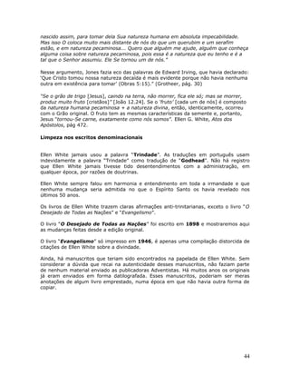 nascido assim, para tomar dela Sua natureza humana em absoluta impecabilidade. 
Mas isso O coloca muito mais distante de nós do que um querubim e um serafim 
estão, e em natureza pecaminosa... Quero que alguém me ajude, alguém que conheça 
alguma coisa sobre natureza pecaminosa, pois essa é a natureza que eu tenho e é a 
tal que o Senhor assumiu. Ele Se tornou um de nós.” 
Nesse argumento, Jones fazia eco das palavras de Edward Irving, que havia declarado: 
‘Que Cristo tomou nossa natureza decaída é mais evidente porque não havia nenhuma 
outra em existência para tomar’ (Obras 5:15).” (Grotheer, pág. 30) 
“Se o grão de trigo [Jesus], caindo na terra, não morrer, fica ele só; mas se morrer, 
produz muito fruto [cristãos]” [João 12.24]. Se o ‘fruto’ [cada um de nós] é composto 
da natureza humana pecaminosa + a natureza divina, então, identicamente, ocorreu 
com o Grão original. O fruto tem as mesmas características da semente e, portanto, 
Jesus "tornou-Se carne, exatamente como nós somos". Ellen G. White, Atos dos 
Apóstolos, pág 472. 
Limpeza nos escritos denominacionais 
Ellen White jamais usou a palavra “Trindade”. As traduções em português usam 
indevidamente a palavra “Trindade” como tradução de “Godhead”. Não há registro 
que Ellen White jamais tivesse tido desentendimentos com a administração, em 
qualquer época, por razões de doutrinas. 
Ellen White sempre falou em harmonia e entendimento em toda a irmandade e que 
nenhuma mudança seria admitida no que o Espírito Santo os havia revelado nos 
últimos 50 anos. 
Os livros de Ellen White trazem claras afirmações anti-trinitarianas, exceto o livro “O 
Desejado de Todas as Nações” e “Evangelismo”. 
O livro “O Desejado de Todas as Nações” foi escrito em 1898 e mostraremos aqui 
as mudanças feitas desde a edição original. 
O livro “Evangelismo” só impresso em 1946, é apenas uma compilação distorcida de 
citações de Ellen White sobre a divindade. 
Ainda, há manuscritos que teriam sido encontrados na papelada de Ellen White. Sem 
considerar a dúvida que recai na autenticidade desses manuscritos, não faziam parte 
de nenhum material enviado as publicadoras Adventistas. Há muitos anos os originais 
já eram enviados em forma datilografada. Esses manuscritos, poderiam ser meras 
anotações de algum livro emprestado, numa época em que não havia outra forma de 
copiar. 
44 
 