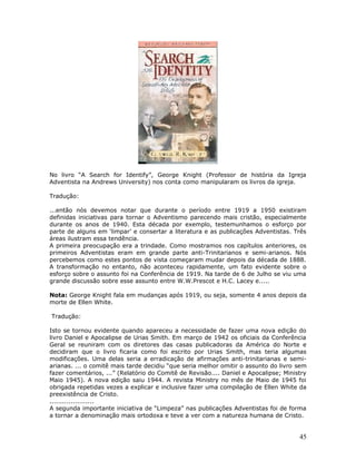 No livro “A Search for Identify”, George Knight (Professor de história da Igreja 
Adventista na Andrews University) nos conta como manipularam os livros da igreja. 
Tradução: 
...então nós devemos notar que durante o período entre 1919 a 1950 existiram 
definidas iniciativas para tornar o Adventismo parecendo mais cristão, especialmente 
durante os anos de 1940. Esta década por exemplo, testemunhamos o esforço por 
parte de alguns em ‘limpar’ e consertar a literatura e as publicações Adventistas. Três 
áreas ilustram essa tendência. 
A primeira preocupação era a trindade. Como mostramos nos capítulos anteriores, os 
primeiros Adventistas eram em grande parte anti-Trinitarianos e semi-arianos. Nós 
percebemos como estes pontos de vista começaram mudar depois da década de 1888. 
A transformação no entanto, não aconteceu rapidamente, um fato evidente sobre o 
esforço sobre o assunto foi na Conferência de 1919. Na tarde de 6 de Julho se viu uma 
grande discussão sobre esse assunto entre W.W.Prescot e H.C. Lacey e..... 
Nota: George Knight fala em mudanças após 1919, ou seja, somente 4 anos depois da 
morte de Ellen White. 
Tradução: 
Isto se tornou evidente quando apareceu a necessidade de fazer uma nova edição do 
livro Daniel e Apocalipse de Urias Smith. Em março de 1942 os oficiais da Conferência 
Geral se reuniram com os diretores das casas publicadoras da América do Norte e 
decidiram que o livro ficaria como foi escrito por Urias Smith, mas teria algumas 
modificações. Uma delas seria a erradicação de afirmações anti-trinitarianas e semi-arianas. 
... o comitê mais tarde decidiu “que seria melhor omitir o assunto do livro sem 
fazer comentários, ...” (Relatório do Comitê de Revisão.... Daniel e Apocalipse; Ministry 
Maio 1945). A nova edição saiu 1944. A revista Ministry no mês de Maio de 1945 foi 
obrigada repetidas vezes a explicar e inclusive fazer uma compilação de Ellen White da 
preexistência de Cristo. 
..................... 
A segunda importante iniciativa de “Limpeza” nas publicações Adventistas foi de forma 
a tornar a denominação mais ortodoxa e teve a ver com a natureza humana de Cristo. 
45 
 