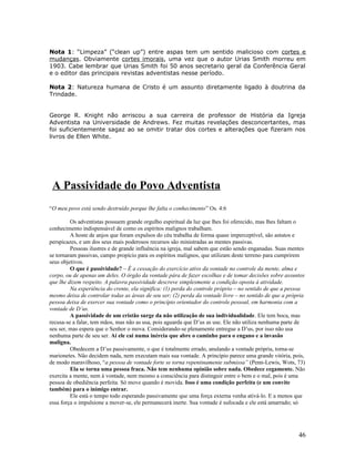 Nota 1: “Limpeza” (“clean up”) entre aspas tem um sentido malicioso com cortes e 
mudanças. Obviamente cortes imorais, uma vez que o autor Urias Smith morreu em 
1903. Cabe lembrar que Urias Smith foi 50 anos secretario geral da Conferência Geral 
e o editor das principais revistas adventistas nesse período. 
Nota 2: Natureza humana de Cristo é um assunto diretamente ligado à doutrina da 
Trindade. 
George R. Knight não arriscou a sua carreira de professor de História da Igreja 
Adventista na Universidade de Andrews. Fez muitas revelações desconcertantes, mas 
foi suficientemente sagaz ao se omitir tratar dos cortes e alterações que fizeram nos 
livros de Ellen White. 
A Passividade do Povo Adventista 
“O meu povo está sendo destruído porque lhe falta o conhecimento” Os. 4:6 
Os adventistas possuem grande orgulho espiritual da luz que lhes foi oferecido, mas lhes faltam o 
conhecimento indispensável de como os espíritos malignos trabalham. 
A hoste de anjos que foram expulsos do céu trabalha de forma quase imperceptível, são astutos e 
perspicazes, e um dos seus mais poderosos recursos são ministradas as mentes passivas. 
Pessoas ilustres e de grande influência na igreja, mal sabem que estão sendo enganadas. Suas mentes 
se tornaram passivas, campo propício para os espíritos malignos, que utilizam deste terreno para cumprirem 
seus objetivos. 
O que é passividade? – É a cessação do exercício ativo da vontade no controle da mente, alma e 
corpo, ou de apenas um deles. O órgão da vontade pára de fazer escolhas e de tomar decisões sobre assuntos 
que lhe dizem respeito. A palavra passividade descreve simplesmente a condição oposta à atividade. 
Na experiência do crente, ela significa: (1) perda do controle próprio – no sentido de que a pessoa 
mesmo deixa de controlar todas as áreas de seu ser; (2) perda da vontade livre – no sentido de que a própria 
pessoa deixa de exercer sua vontade como o princípio orientador do controle pessoal, em harmonia com a 
vontade de D’us. 
A passividade de um cristão surge da não utilização de sua individualidade. Ele tem boca, mas 
recusa-se a falar, tem mãos, mas não as usa, pois aguarda que D’us as use. Ele não utiliza nenhuma parte de 
seu ser, mas espera que o Senhor o mova. Considerando-se plenamente entregue a D’us, por isso não usa 
nenhuma parte de seu ser. Aí ele cai numa inércia que abre o caminho para o engano e a invasão 
maligna. 
Obedecem a D’us passivamente, o que é totalmente errado, anulando a vontade própria, torna-se 
marionetes. Não decidem nada, nem executam mais sua vontade. A princípio parece uma grande vitória, pois, 
de modo maravilhoso, “a pessoa de vontade forte se torna repentinamente submissa” (Penn-Lewis, Wots, 73) 
Ela se torna uma pessoa fraca. Não tem nenhuma opinião sobre nada. Obedece cegamente. Não 
exercita a mente, nem à vontade, nem mesmo a consciência para distinguir entre o bem e o mal, pois é uma 
pessoa de obediência perfeita. Só move quando é movida. Isso é uma condição perfeita (e um convite 
também) para o inimigo entrar. 
Ele está o tempo todo esperando passivamente que uma força externa venha ativá-lo. E a menos que 
essa força o impulsione a mover-se, ele permanecerá inerte. Sua vontade é sufocada e ele está amarrado; só 
46 
 