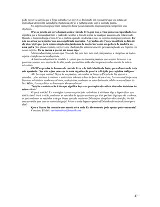 pode mover-se depois que a força estranha vier movê-lo. Insistindo em considerar que seu estado de 
inatividade demonstra verdadeira obediência a D’us e perfeita união com a vontade divina. 
Os espíritos malignos tiram vantagem desse posicionamento insensato para cumprirem seus 
objetivos. 
D’us se deleita em ver o homem com a vontade livre, por isso o criou com essa capacidade. Isso 
significa que a humanidade tem o poder de escolher e decidir acerca de qualquer assunto a ela relacionado. 
Quando o homem deseja o bem, D’us o realiza, quando ele deseja o mal, os espíritos malignos realizam. Ele 
não nos criou para prestarmos uma obediência mecânica. A grandeza de D’us se manifesta no fato de 
ele não exigir que, para sermos obedientes, tenhamos de nos tornar como um pedaço de madeira ou 
uma pedra. Seu plano consiste em fazer-nos obedecer-lhe voluntariamente, pela operação do seu Espírito em 
nosso espírito. Ele se recusa a querer em nosso lugar. 
Muitos adventistas pensam que D’us não faz nem bem nem mal, são passivos e cúmplices de toda a 
sujeira e traição no meio adventista. 
A doutrina adventista foi mudada e contam para os incautos passivos que sempre foi assim e os 
passivos esperam uma revelação do alto, sendo que os fatos estão abertos para o conhecimento de todo o 
adventista. 
Oh! D’us precisa de homens de vontade livre e de individualidade forte, que enfrentem de testa 
esta apostasia. Que não sejam escravos de uma organização passiva e dirigida por espíritos malignos. 
Ah! Será que mudou? Deixe de ser passivo, vai estudar os fatos e o Pai celeste lhe ajudará a 
entender..., eles aceitam e ensinam o anticristo e adoram o deus da besta de escarlate, fizeram uma limpeza na 
literatura adventista, mudaram os hinos, as doutrinas, mudaram os votos batismais, adulteraram os livros da 
Sra. White, fazem política na hierarquia, são ecumênicos! 
Traição e mais traição é isto que significa hoje a organização adventista, são todos traidores do 
reino celeste! 
O que é traição? É a transigência com um princípio verdadeiro, é adulterar algo e depois dizer que 
não fez isto! Isto é traição, mudaram as verdades da igreja e ensinam que não, por isso digo que são traidores, 
os que mudaram as verdades e os que dizem que não mudaram! Não sejam cúmplices desta traição, isto foi 
uma covardia para com os santos da igreja! Saiam o mais depressa possível! Não devolvam os dízimos para 
eles! 
Que o Eterno lhe conceda uma mente ativa onde Ele tão somente pode operar poderosamente! 
Contatos: E-Mail: osvairmunhoz@hotmail.com 
47 
