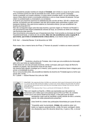 “A inconsistente posição mantida em relação à Trindade, sem dívida é a causa de muitos outros 
erros. Errôneos pontos de vista da divindade de Cristo, levam a erros quanto à expiação. 
Vendo a expiação num quadro arbitrário, (e todos devem acreditar assim, os que acreditam que 
Jesus é Deus eterno) levam a conclusões arbitrárias a uma ou duas classes de pessoas: Os que 
crêem na predestinação e universalismo, [e correlatos] 
A doutrina que propomos examinar foi estabelecida pelo concílio de Nice, 325 AD. e desde esse 
período, as pessoas que não acreditam nela são denunciadas pelos sacerdotes e papas como 
perigosos heréticos. Isso para tornar anátema os chamados arianos. [os que acreditavam na 
doutrina de Ário] AD 513. 
Nós não conseguidos seguir para trás essa doutrina, que teve origem no "Homem do Pecado" e 
nós encontramos esse dogma estabelecido através da força, ao contrário do direito de investigar 
nas Escrituras esse assunto. 
Aqui encontramos uma pergunta que é freqüentemente feita: Você acredita na divindade de Cristo? 
Inquestionavelmente, a maioria de nós acredita. Mas nós não acreditamos como a igreja M. E. 
que ensina, que Cristo é verdadeiramente o Deus eterno, e ao mesmo tempo homem..." 
D.W. Hull --- Adventist Review 10 de Novembro de 1859 
Nota nossa: Usa o mesmo termo de IITess. 2 "Homem do pecado” e relativo ao mesmo assunto!”. 
“Sustentar a doutrina da Trindade, não é mais que uma evidência da intoxicação 
pelo vinho que todas as nações beberam. 
O fato dessa ser uma das principais doutrinas, senão a principal, pela qual o bispo de Roma foi 
exaltado ao papado, não recomenda muito em seu favor. 
Isto deveria fazer alguém investigar por si mesmo, como quando os demônios fazem milagres para 
provar a imortalidade da alma. 
Se eu nunca duvidei antes, [da procedência diabólica da doutrina da Trindade] agora eu tenho que 
provar até o fundo,...” · 
R.F. Cottrell --- Advent Review 6 de Julho de 1869. 
Urias Smith - But respecting this Spirit, the Bible uses expressions which cannot be harmonized with the idea that 
it is a person like the Father and the Son. Rather it is shown to be a divine influence from them both, the medium 
which represents their presence and by which they have knowledge ad power through all the universe, when not 
personally present.3 
3Uriah Smith, “In the Question Chair,” Review and Herald, LXVII (October 28, 1890), 664. 
"Mas com respeito ao Espírito, a Bíblia usa expressões que não podem se 
harmonizar com a idéia que é uma pessoa igual ao Pai e ao Filho. Ao contrário 
mostra que é uma divina influência de ambos; o meio pelo qual se fazem 
representar e pelo qual se manifesta o poder através de todo o universo, 
quando não estão pessoalmente presentes." 
Urias Smith foi o diretor das publicações Adventistas por quase 50 anos. 
“Impedido pela humanidade, Cristo não poderia estar em 
todos os lugares pessoalmente, então foi para vantagem deles 
(os discípulos) que Ele deveria deixá-los, ir para o Pai, e enviar 
6 
 