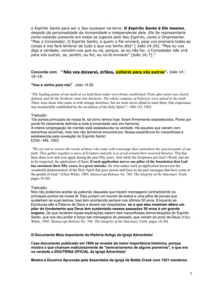 o Espírito Santo para ser o Seu sucessor na terra. O Espírito Santo é Ele mesmo, 
despido da personalidade da humanidade e independente dela. Ele Se representaria 
como estando presente em todos os lugares pelo Seu Espírito, como o Onipresente. 
“Mas o Consolador, O Espírito Santo, a quem o Pai enviará, esse vos ensinará todas as 
coisas e vos fará lembrar de tudo o que vos tenho dito” [ João 14:26]. “Mas eu vos 
digo a verdade; convém-vos que eu vá, porque, se eu não for, o Consolador não virá 
para vós outros; se, porém, eu for, eu vo-lo enviarei” [João 16:7].” 
Concorda com: " Não vos deixarei, órfãos, voltarei para vós outros ”. João 14: 
16-18. 
"Vou e venho para vós" João 14:28 
"The leading points of our faith as we hold them today were firmly established. Point after point was clearly 
defined, and all the brethren came into harmony. The whole company of believers were united in the truth. 
There were those who came in with strange doctrines, but we were never afraid to meet them. Our experience 
was wonderfully established by the revelation of the Holy Spirit."—MS 135, 1903. 
Tradução: 
”Os pontos principais da nossa fé, tal como temos hoje, foram firmemente estabelecidos. Ponto por 
ponto foi claramente definido e toda a irmandade veio em hamonia. 
A inteira congregação de crentes está estabelecida na verdade. Há aqueles que vieram com 
estranhas doutrinas, mas nós não tememos encontrá-los. Nossa experiência foi maravilhosa e 
estabelecida pela revelação do Espírito Santo”. 
EGW - MS. 1903 
"We are not to receive the words of those who come with a message that contradicts the special points of our 
faith. They gather together a mass of Scripture and pile it as proof around their asserted theories. This has 
been done over and over again during the past fifty years. And while the Scriptures are God’s Word, and are 
to be respected, the application of them, if such application moves one pillar of the foundation that God 
has sustained these fifty years, is a great mistake. He who makes such an application knows not the 
wonderful demonstration of the Holy Spirit that gave power and force to the past messages that have come to 
the people of God." (Ellen White, 1905, Manuscript Release No. 760: The Integrity of the Sanctuary Truth, 
pages 18-20) 
Tradução: 
Nós não podemos aceitar as palavras daqueles que trazem mensagens contradizendo os 
principais pontos da nossa fé. Eles juntam um mundo de textos e uma pilha de provas que 
sustentam as suas teorias. Isso tem acontecido sempre nos últimos 50 anos. Enquanto as 
Escrituras são a Palavra de Deus e devem ser respeitadas, se o que eles mostram altera um 
pilar do fundamento que Deus tem sustentado nesses passados 50 anos é um grande 
engano. Os que recebem essas explicações sabem das maravilhosas demonstrações do Espírito 
Santo, que nos deu poder e força nas mensagens do passado, que vieram ao povo de Deus.(Ellen 
White, 1905, Manuscript Release No. 760: The Integrity of the Sanctuary Truth, pages 18-20) 
O Documento Mais Importante da História Antiga da Igreja Adventista! 
Esse documento publicado em 1894 se reveste da maior importância histórica, porque 
mostra o que chamam maliciosamente de "semi-arianismo de alguns pioneiros", e que era 
na verdade a DOUTRINA OFICIAL da Igreja Adventista! 
Mostra a Doutrina Aprovada pela Assembéia da igreja de Battle Creek com 1521 membros: 
7 
 