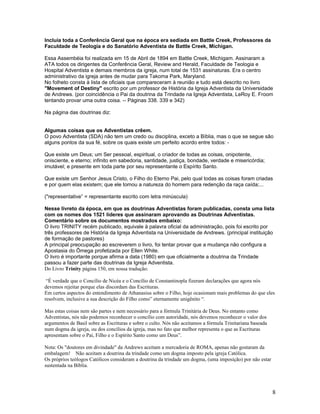 Incluía toda a Conferência Geral que na época era sediada em Battle Creek, Professores da 
Faculdade de Teologia e do Sanatório Adventista de Battle Creek, Michigan. 
Essa Assembéia foi realizada em 15 de Abril de 1894 em Battle Creek, Michigam. Assinaram a 
ATA todos os dirigentes da Conferência Geral, Review and Herald, Faculdade de Teologia e 
Hospital Adventista e demais membros da igreja, num total de 1531 assinaturas. Era o centro 
administrativo da igreja antes de mudar para Takoma Park, Maryland. 
No folheto consta à lista de oficiais que compareceram à reunião e tudo está descrito no livro 
"Movement of Destiny" escrito por um professor de História da Igreja Adventista da Universidade 
de Andrews. (por coincidência o Pai da doutrina da Trindade na Igreja Adventista, LeRoy E. Froom 
tentando provar uma outra coisa. -- Páginas 338. 339 e 342) 
Na página das doutrinas diz: 
Algumas coisas que os Adventistas crêem. 
O povo Adventista (SDA) não tem um credo ou disciplina, exceto a Bíblia, mas o que se segue são 
alguns pontos da sua fé, sobre os quais existe um perfeito acordo entre todos: - 
Que existe um Deus; um Ser pessoal, espiritual, o criador de todas as coisas, onipotente, 
onisciente, e eterno; infinito em sabedoria, santidade, justiça, bondade, verdade e misericórdia; 
imutável; e presente em toda parte por seu representante o Espírito Santo. 
Que existe um Senhor Jesus Cristo, o Filho do Eterno Pai, pelo qual todas as coisas foram criadas 
e por quem elas existem; que ele tomou a natureza do homem para redenção da raça caída;... 
("representative” = representante escrito com letra minúscula) 
Nesse livreto da época, em que as doutrinas Adventistas foram publicadas, consta uma lista 
com os nomes dos 1521 líderes que assinaram aprovando as Doutrinas Adventistas. 
Comentário sobre os documentos mostrados embaixo: 
O livro TRINITY recém publicado, equivale à palavra oficial da administração, pois foi escrito por 
três professores de História da Igreja Adventista na Universidade de Andrews. (principal instituição 
de formação de pastores) 
A principal preocupação ao escreverem o livro, foi tentar provar que a mudança não configura a 
Apostasia do Ômega profetizada por Ellen White. 
O livro é importante porque afirma a data (1980) em que oficialmente a doutrina da Trindade 
passou a fazer parte das doutrinas da Igreja Adventista. 
Do Livro Trinity página 150, em nossa tradução: 
“É verdade que o Concílio de Nicéa e o Concílio de Constantinopla fizeram declarações que agora nós 
devemos rejeitar porque elas discordam das Escrituras. 
Em certos aspectos do entendimento de Athanasius sobre o Filho, hoje ocasionam mais problemas do que eles 
resolvem, inclusive a sua descrição do Filho como” eternamente unigênito “. 
Mas estas coisas nem são partes e nem necessário para a fórmula Trinitária de Deus. No entanto como 
Adventistas, nós não podemos reconhecer o concílio com autoridade, nós devemos reconhecer o valor dos 
argumentos de Basil sobre as Escrituras e sobre o culto. Nós não aceitamos a fórmula Trinitariana baseada 
num dogma da igreja, ou dos concílios da igreja, mas no fato que melhor representa o que as Escrituras 
apresentam sobre o Pai, Filho e o Espírito Santo como um Deus”. 
Nota: Os "doutores em divindade" da Andrews aceitam a mercadoria de ROMA, apenas não gostaram da 
embalagem! Não aceitam a doutrina da trindade como um dogma imposto pela igreja Católica. 
Os próprios teólogos Católicos consideram a doutrina da trindade um dogma, (uma imposição) por não estar 
sustentada na Bíblia. 
8 
 