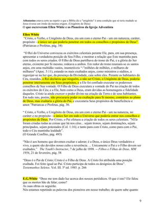 Athanasius estava certo ao repetir o que a Bíblia diz e "unigênito" é uma condição que só teria mudado se 
Jesus tivesse um irmão da mesma origem. (Unigênito de Deus) 
O que escreveram Ellen White e os Pioneiros da Igreja Adventista 
Ellen White 
“Cristo, o Verbo, o Unigênito de Deus, era um com o eterno Pai - um em natureza, caráter, 
propósito - o único ser que poderia penetrar em todos os conselhos e propósitos de Deus”. 
(Patriarcas e Profetas, pág. 34) 
“O Rei do Universo convocou os exércitos celestiais perante Ele, para, em sua presença, 
apresentar a verdadeira posição de Seu Filho, e mostrar a relação que Este mantinha para 
com todos os seres criados. O Filho de Deus partilhava do trono do Pai, e a glória do Ser 
eterno, existente por Si mesmo, rodeava a ambos. Em redor do trono reuniam-se os santos 
anjos, em uma multidão vastos, inumeráveis “-”milhões de milhões, e milhares de 
milhares" (Apoc. 5:11), estando os mais exaltados anjos, como ministros e súditos, a 
regozijar-se na luz que, da presença da Divindade, caía sobre eles. Perante os habitantes do 
Céu, reunidos, o Rei declarou que ninguém, a não ser Cristo, o Unigênito de Deus, poderia 
penetrar inteiramente em Seus propósitos, e a Ele foi confiado executar os poderosos 
conselhos de Sua vontade. O Filho de Deus executara a vontade do Pai na criação de todos 
os exércitos do Céu; e a Ele, bem como a Deus, eram devidas as homenagens e fidelidade 
daqueles. Cristo ia ainda exercer o poder divino na criação da Terra e de seus habitantes. 
Em tudo isto, porém, não procuraria poder ou exaltação para Si mesmo, contrários ao plano 
de Deus, mas exaltaria a glória do Pai, e executaria Seus propósitos de beneficência e 
amor.”Patriarcas e Profetas, pág. 36. 
“ Cristo, o Verbo, o Unigênito de Deus, era um com o eterno Pai - um na natureza, no 
caráter e no propósito - o único Ser em todo o Universo que poderia entrar nos conselhos e 
propósitos de Deus. Por Cristo, o Pai efetuou a criação de todos os seres celestiais. "NEle 
foram criadas todas as coisas que há nos céus... sejam tronos, sejam dominações, sejam 
principados, sejam potestades (Col. 1:16); e tanto para com Cristo, como para com o Pai, 
todo o Céu mantinha lealdade”. 
(O Grande Conflito, pág. 493) 
“Não é aos homens que devemos exaltar e adorar; é a Deus, o único Deus verdadeiro e 
vivo, a quem são devidos nosso culto e reverência. ... Unicamente o Pai e o Filho devem ser 
exaltados.” The Youth's Instructor, 7 de julho de 1898. -- Filhos e Filhas de Deus, MM 
1956, 21 de fevereiro, pág. 58 
“Deus é o Pai de Cristo; Cristo é o Filho de Deus. A Cristo foi atribuída uma posição 
exaltada. Foi feito igual ao Pai. Cristo participa de todos os desígnios de Deus”. 
Testemunhos Seletos. Vol. III. 5ª ed. 1985. p. 266 
E.G.White “Deus me tem dado luz acerca dos nossos periódicos. O que é isto? Ele falou 
que os mortos hão de falar; como? 
As suas obras os seguirão. 
Nós estamos repetindo as palavras dos pioneiros em nosso trabalho; de quem sabe quanto 
9 
 