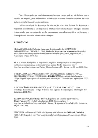 Fica evidente, pois, que estabelecer estratégias nesse campo pode ser até decisivo para o
sucesso da empresa, pois determinadas informações na nossa sociedade dispõem de valor
cultural, social e financeiro, principalmente.
      Utilizar estratégias de Segurança da Informação, criar uma Política de Segurança e
regularizá-las conforme as leis nacionais e internacionais diminui riscos e ameaças, cria uma
boa reputação para a organização, auxilia a empresa no mercado competitivo, previne erros e
falhas possíveis no futuro dentre outras vantagens.


REFERÊNCIAS


SILVA JUNIOR, João Carlos da. Segurança da informação. In: SEMANA DE
INFORMÁTICA – CEUNSP, 2., 2005, São Paulo. Segurança da Informação. Disponível
em: <http://www.ceunsp.edu.br/eventos/seminfo/material/joao_carlos_seguranca.pdf>.
Acesso em: 19 jun. 2010. 26p.


SILVA, Moisés Benigno da. A importância da gestão da segurança da informação nas
instituições particulares de ensino superior do grande Recife. Disponível em: <
http://www.moisesbenigno.com/Artigo_MoisesBenigno.pdf>. Acesso em: 20 jun. 2010. 14p.


INTERNATIONAL STANDARDIZATION ORGANIZATION; INTERNATIONAL
ELECTROTECHNICAL COMMISSION. ISO/IEC 17799: tecnologia da informação –
código de prática para gestão da segurança de informações. Traduzida para o português. 2002.
93p.


ASSOCIAÇÃO BRASILEIRA DE NORMAS TÉCNICAS. NBR ISO/IEC 17799:
tecnologia da informação - código de prática para a gestão da segurança da informação. Rio
de Janeiro, 2001. 56p.


SANTOS JUNIOR, Paulo Sérgio Trocolli. Segurança em sistemas de informação.
CienteFico, ano IV, v. I, Salvador, Jan-jun, 2004. Disponível em: <
http://www.frb.br/ciente/Impressa/Info/I.7.Santos,PS.Seguran%C3%A7aSI.pdf>. Acesso em:
18 jun. 2010. 11p.


SMICALUK, Adriana et al. Política de Segurança da Informação. Orlei José Pombeiro.
[S.l.], [s.d.] Disponível em: <www.orleijp.eng.br/compSociedade.pdf>. Acesso em: 18 jun.
2010.



                                                                                             10
 