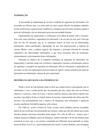 INTRODUÇÃO


      A necessidade de implantação de serviços e medidas de segurança da informação vem
crescendo nos últimos anos e se torna cada vez mais comum discutir em qualquer ambiente
(social, profissional, organizacional, acadêmico), estratégias que previnam incidentes quanto à
perca de informação e do uso desta para saciar uma necessidade humana.
      Especialmente nas organizações, a informação virou objeto de grande valor e consumo.
Esse valor varia conforme a importância da informação e do uso que ela terá, mas é fato que
hoje em dia, há mercados que só se sustentam através do bom uso de determinadas
informações, fontes qualificadas, dependendo do que elas proporcionarão à empresa de
retorno. Muitas vezes, o próprio negócio das empresas e principal alimento do mercado
competitivo são determinadas informações, o que torna necessário falar de tratamento,
armazenamento e processamento dessas informações.
      Pensando no objetivo de se implantar estratégias de segurança da informação nas
organizações, o presente artigo traz o histórico, importantes conceitos, normalização, política
de segurança e exemplos da segurança de informação, afim de demonstrar a importância do
uso desse serviço nas organizações para prevenção de capital e futuros prejuízos por parte de
dano/perda nas informações valiosas de uma organização.


HISTÓRIA DA SEGURANÇA DA INFORMAÇÃO


      Desde o início da vida humana, pode-se dizer que sempre houve a preocupação com as
informações e com o conhecimento que são passados por elas, sejam elas com os diversos
objetivos e contextos. Antes de Cristo, o homem utilizava técnicas para deixar registros nas
cavernas, logo depois foram se criando formas de escritas e representação das ideias para fins
diversos, mas principalmente com o objetivo de transportar uma informação e registrá-la
(escrita cuneiforme; hieróglifos egípcios, entre outros).
      Em 1200 a.C. ocorre a Guerra de Tróia, na qual vários soldados estavam escondidos
dentro de um cavalo que fora presenteado aos troianos, sendo que eles não sabiam que seriam
atacados quando estivessem dormindo pelos gregos. Por volta de 490 a.C., conta-se que o
soldado ateniense Fidípides correu até Maratona, cidade localizada a 42 km de distância para
comunicar ao povo que o seu exército comandado por Milcíades havia derrotado as tropas
persas de Dario. Em 23 a.C. aproximadamente fora criado o Correio Romano, uma carruagem
                                                                                      2
 
