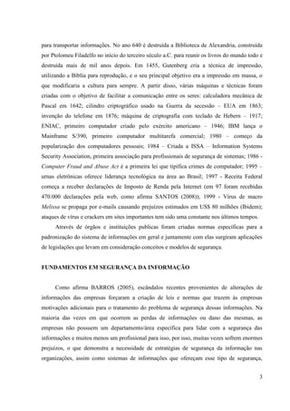 para transportar informações. No ano 640 é destruída a Biblioteca de Alexandria, construída
por Ptolomeu Filadelfo no início do terceiro século a.C. para reunir os livros do mundo todo e
destruída mais de mil anos depois. Em 1455, Gutenberg cria a técnica de impressão,
utilizando a Bíblia para reprodução, e o seu principal objetivo era a impressão em massa, o
que modificaria a cultura para sempre. A partir disso, várias máquinas e técnicas foram
criadas com o objetivo de facilitar a comunicação entre os seres: calculadora mecânica de
Pascal em 1642; cilindro criptográfico usado na Guerra da secessão – EUA em 1863;
invenção do telefone em 1876; máquina de criptografia com teclado de Hebern – 1917;
ENIAC, primeiro computador criado pelo exército americano – 1946; IBM lança o
Mainframe S/390, primeiro computador multitarefa comercial; 1980 – começo da
popularização dos computadores pessoais; 1984 – Criada a ISSA – Information Systems
Security Association, primeira associação para profissionais de segurança de sistemas; 1986 -
Computer Fraud and Abuse Act é a primeira lei que tipifica crimes de computador; 1995 –
urnas eletrônicas oferece liderança tecnológica na área ao Brasil; 1997 - Receita Federal
começa a receber declarações de Imposto de Renda pela Internet (em 97 foram recebidas
470.000 declarações pela web, como afirma SANTOS (2008)); 1999 - Vírus de macro
Melissa se propaga por e-mails causando prejuízos estimados em US$ 80 milhões (Ibidem);
ataques de vírus e crackers em sites importantes tem sido uma constante nos últimos tempos.
     Através de órgãos e instituições publicas foram criadas normas específicas para a
padronização do sistema de informações em geral e juntamente com elas surgiram aplicações
de legislações que levam em consideração conceitos e modelos de segurança.


FUNDAMENTOS EM SEGURANÇA DA INFORMAÇÃO


     Como afirma BARROS (2005), escândalos recentes provenientes de alterações de
informações das empresas forçaram a criação de leis e normas que trazem às empresas
motivações adicionais para o tratamento do problema de segurança dessas informações. Na
maioria das vezes em que ocorrem as perdas de informações ou dano das mesmas, as
empresas não possuem um departamento/área específica para lidar com a segurança das
informações e muitos menos um profissional para isso, por isso, muitas vezes sofrem enormes
prejuízos, o que demonstra a necessidade de estratégias de segurança da informação nas
organizações, assim como sistemas de informações que ofereçam esse tipo de segurança,


                                                                                              3
 