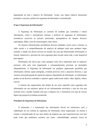 dependendo do tipo e objetivo da informação. Assim, este tópico objetiva demonstrar
princípios, conceitos, política de segurança da informação e normalização.


O que é Segurança da Informação?


      A Segurança da Informação se constitui de medidas que controlam e tratam
informações, criam e sistematizam sistemas e políticas de segurança de informações,
tornando-as acessíveis às pessoas autorizadas, protegendo-as de ataques diversos,
espionagem, falhas, erros de armazenagem, entre outros.
      Os sistemas informatizados possibilitam diversas utilidades, assim como a internet, as
redes sociais e o compartilhamento de arquivos de qualquer parte para qualquer lugar,
contudo, o amplo uso desses serviços no mundo, faz com que determinadas informações se
tornem vulneráveis e precisem de certa segurança para circular numa rede e estar disponível
para alguém.
      Informações são ativos que, como qualquer outro ativo importante para os negócios,
possuem valor para uma organização e consequentemente precisam ser protegidos
adequadamente. A Segurança da Informação em qualquer organização possibilita que
informações valiosas sejam protegidas, evitando possíveis erros e prejuízos diversos, o que
causaria uma perda grande de capital da empresa, dependendo da informação. As informações
podem ser de diversos conteúdos e suportes: papel, audiovisual, áudio, vídeo, digitais, online,
oral etc.
      A maioria das organizações não dispõe de um setor específico para segurança das
informações em sua estrutura, apesar de ser extremamente necessário, o que faz com que
ocorram erros e perdas, fazendo com que a empresa crie e sistematize esse tipo de serviço
depois que prejuízos já tenham acontecido.

Princípios da Segurança de Informação


      O tratamento e a manutenção das informações devem ser minuciosos, pois a
implantação de um sistema de segurança da informação numa organização, ou mesmo a
criação e sistematização de um setor dentro da empresa que seja responsável por essa área
pode evitar que problemas ocorram, tais como: vulnerabilidade, ameaças, riscos de


                                                                                             4
 