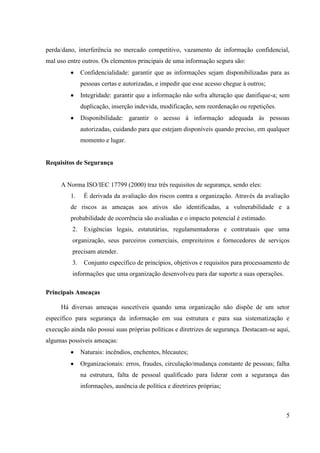perda/dano, interferência no mercado competitivo, vazamento de informação confidencial,
mal uso entre outros. Os elementos principais de uma informação segura são:
               Confidencialidade: garantir que as informações sejam disponibilizadas para as
               pessoas certas e autorizadas, e impedir que esse acesso chegue à outros;
               Integridade: garantir que a informação não sofra alteração que danifique-a; sem
               duplicação, inserção indevida, modificação, sem reordenação ou repetições.
               Disponibilidade: garantir o acesso à informação adequada às pessoas
               autorizadas, cuidando para que estejam disponíveis quando preciso, em qualquer
               momento e lugar.


Requisitos de Segurança


     A Norma ISO/IEC 17799 (2000) traz três requisitos de segurança, sendo eles:
         1.     É derivada da avaliação dos riscos contra a organização. Através da avaliação
         de riscos as ameaças aos ativos são identificadas, a vulnerabilidade e a
         probabilidade de ocorrência são avaliadas e o impacto potencial é estimado.
          2.    Exigências legais, estatutárias, regulamentadoras e contratuais que uma
          organização, seus parceiros comerciais, empreiteiros e fornecedores de serviços
          precisam atender.
          3.    Conjunto específico de princípios, objetivos e requisitos para processamento de
          informações que uma organização desenvolveu para dar suporte a suas operações.

Principais Ameaças

     Há diversas ameaças suscetíveis quando uma organização não dispõe de um setor
específico para segurança da informação em sua estrutura e para sua sistematização e
execução ainda não possui suas próprias políticas e diretrizes de segurança. Destacam-se aqui,
algumas possíveis ameaças:
               Naturais: incêndios, enchentes, blecautes;
               Organizacionais: erros, fraudes, circulação/mudança constante de pessoas; falha
               na estrutura, falta de pessoal qualificado para liderar com a segurança das
               informações, ausência de política e diretrizes próprias;



                                                                                             5
 