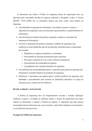 O documento que institui a Política de Segurança dentro da organização deve ser
aprovado pelas autoridades devidas da empresa, publicado e divulgado a todos. A Norma
ISO/IEC 17799 (2000) traz as orientações básicas que deve conter numa Política de
Segurança:
       Uma definição de segurança de informações, seus objetivos gerais e escopo e a
       importância da segurança como um mecanismo que possibilite o compartilhamento de
       informações;
       Uma declaração de intenção da gerência, apoiando os objetivos e princípios da
       segurança de informações;
       Uma breve explanação das políticas, princípios e padrões de segurança e das
       exigências a serem obedecidas que são de particular importância para a organização,
       por exemplo:
             o Obediência às exigências legislativas e contratuais;
             o Necessidades de educação (treinamento) para segurança;
             o Prevenção e detecção de vírus e outros softwares prejudiciais;
             o Gerenciamento da continuidade do negócio;
             o Conseqüências das violações da política de segurança;
       Uma definição das responsabilidades gerais e específicas pela gestão da segurança das
       informações, incluindo relatórios de incidentes de segurança;
       Referências a documentos que podem apoiar a política (políticas de segurança mais
       detalhadas e procedimentos para sistemas de informação específicos ou regras de
       segurança que os usuários devem obedecer).


Revisão, avaliação e reestruturação


     A Política de Segurança deve ser frequentemente revisada e avaliada. Quaisquer
mudanças, avanços e novidades no ambiente interno e externo da organização irão afetar
indireta ou diretamente a atuação a Política da empresa. É importante que haja pessoas
encarregadas dessas tarefas para que, caso necessário, sejam feitas mudanças no documento e
na execução das ações possíveis.


Exemplos de Políticas de Segurança

                                                                                             7
 