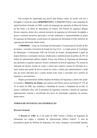 Um exemplo de organização que possui uma Política criada, de acordo com leis e
divulgada, é a bolsa de valores BM&FBOVESPA. A BM&FBOVESPA é uma companhia de
capital brasileiro formada, em 2008, a partir da integração das operações da Bolsa de Valores
de São Paulo e da Bolsa de Mercadorias & Futuros. Sua Política de segurança abrange
diversos aspectos, dentre eles: estrutura normativa da segurança da informação; divulgação e
acesso à estrutura normativa; aprovação e revisão; atribuições e responsabilidades na gestão
de segurança da informação; comitê gestor de segurança da informação (CGSI); diretrizes de
segurança da informação, dentre outras.
      O PRODERJ – Centro de Tecnologia da Informação e Comunicação do Estado do Rio
de Janeiro –vinculado à Secretaria de Estado da Casa Civil – é o órgão gestor de Tecnologia
da Informação e Comunicação (TIC) do Governo do Estado, desempenhando o papel de
propor diretrizes e orientações técnicas voltadas para o estabelecimento da política de TIC no
âmbito da administração pública estadual. Possui uma Política de Segurança da Informação
que apresenta os seguintes aspectos: termos e definições da área de segurança e TI; normas de
utilização da internet; normas de contas e senhas para usuários; normas de utilização de e-
mail; normas para gestão de ativos; normas de contas e senhas para administradores e ainda
traz um termo individual que o usuário declara estar ciente e concordar com a política de
segurança e suas diretrizes.
      Órgãos governamentais também dispõem de Políticas de Segurança e, dentre eles, pode-
se ressaltar o Ministério da Justiça, que instituiu sua Política através da Portaria Nº 279, de
10 de março de 2006, que estabelece a finalidade da mesma; a freqüência de revisão; os
termos e definições afins; traz os princípios de segurança; conceitos e funções de segurança
organizacional; controle e classificação dos ativos de informação; segurança em pessoas,
dentre outros.


NORMAS DE SEGURANÇA DA INFORMAÇÃO


Decretos Nacionais

      O Decreto no 3.505, de 13 de junho de 2000 “institui a Política de Segurança da
Informação nos órgãos e entidades da Administração Pública Federal”. E trata de
pressupostos gerais de Políticas de Segurança, tais como: assegurar a privacidade humana;

                                                                                             8
 