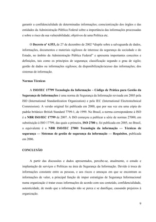 garantir a confidencialidade de determinadas informações; conscientização dos órgãos e das
entidades da Administração Pública Federal sobre a importância das informações processadas
e sobre o risco da sua vulnerabilidade; objetivos de uma Política etc.

      O Decreto nº 4.553, de 27 de dezembro de 2002 ―dispõe sobre a salvaguarda de dados,
informações, documentos e materiais sigilosos de interesse da segurança da sociedade e do
Estado, no âmbito da Administração Pública Federal” e apresenta importantes conceitos e
definições, tais como os princípios de segurança; classificação segundo o grau de sigilo;
gestão de dados ou informações sigilosos; da disponibilização/acesso das informações; dos
sistemas de informação.

Normas Técnicas

      A ISO/IEC 17799 Tecnologia da Informação – Código de Prática para Gestão da
Segurança de Informações é uma norma de Segurança da Informação revisada em 2005 pela
ISO (International Standardization Organization) e pela IEC (International Electrotechnical
Commission). A versão original foi publicada em 2000, que por sua vez era uma cópia do
padrão britânico British Standard 7799-1, de 1999. No Brasil, a norma correspondente à ISO
é a NBR ISO/IEC 17799 de 2007. A ISO começou a publicar a série de normas 27000, em
substituição à ISO 17799, das quais a primeira, ISO 2700 e, foi publicada em 2005, no Brasil,
a equivalente é a NBR ISO/IEC 27001 Tecnologia da informação — Técnicas de
segurança — Sistemas de gestão de segurança da informação — Requisitos, publicada
em 2006.


CONCLUSÃO


      A partir das discussões e dados apresentados, percebe-se, atualmente, o estudo e
implantação de serviços e Políticas na área de Segurança da Informação. Devido à troca de
informações constante entre as pessoas, e aos riscos e ameaças em que se encontram as
informações de valor, a principal função de impor estratégias de Segurança Informacional
numa organização é tratar essas informações de acordo com seu conteúdo, confidencialidade,
autenticidade, de modo que a informação não se perca e se danifique, causando prejuízos à
organização.


                                                                                           9
 