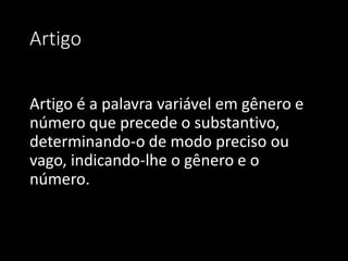 Artigo


Artigo é a palavra variável em gênero e
número que precede o substantivo,
determinando-o de modo preciso ou
vago, indicando-lhe o gênero e o
número.
 