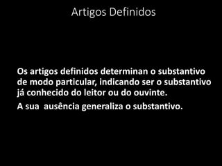 Artigos Definidos



Os artigos definidos determinan o substantivo
de modo particular, indicando ser o substantivo
já conhecido do leitor ou do ouvinte.
A sua ausência generaliza o substantivo.
 