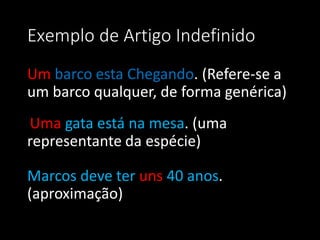 Exemplo de Artigo Indefinido
Um barco esta Chegando. (Refere-se a
um barco qualquer, de forma genérica)
Uma gata está na mesa. (uma
representante da espécie)

Marcos deve ter uns 40 anos.
(aproximação)
 