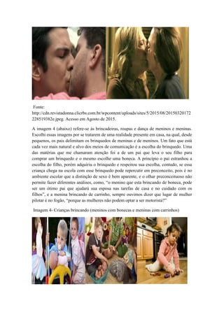 Fonte:
http://cdn.revistadonna.clicrbs.com.br/wpcontent/uploads/sites/5/2015/08/20150320172
228519382e.jpeg. Acesso em Agosto de 2015.
A imagem 4 (abaixo) refere-se às brincadeiras, roupas e dança de meninos e meninas.
Escolhi essas imagens por se tratarem de uma realidade presente em casa, na qual, desde
pequenos, os pais delimitam os brinquedos de meninas e de meninos. Um fato que está
cada vez mais natural e alvo dos meios de comunicação é a escolha do brinquedo. Uma
das matérias que me chamaram atenção foi a de um pai que leva o seu filho para
comprar um brinquedo e o mesmo escolhe uma boneca. A princípio o pai estranhou a
escolha do filho, porém adquiriu o brinquedo e respeitou sua escolha, contudo, se essa
criança chega na escola com esse brinquedo pode repercutir em preconceito, pois é no
ambiente escolar que a distinção de sexo é bem aparente, e o olhar preconceituoso não
permite fazer diferentes análises, como, “o menino que esta brincando de boneca, pode
ser um ótimo pai que ajudará sua esposa nas tarefas de casa e no cuidado com os
filhos”, e a menina brincando de carrinho, sempre ouvimos dizer que lugar de mulher
pilotar é no fogão, “porque as mulheres não podem optar a ser motorista?”
Imagem 4- Crianças brincando (meninos com bonecas e meninas com carrinhos)
 