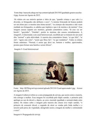 Fonte:http://naescola.eduqa.me/wp-content/uploads/2015/05/igualdade-genero-escolas-
4.jpg; Acesso em Agosto de 2015.
Os relatos em sua maioria apoiam a ideia de que, “quando criança o que vale é a
diversão, os brinquedos não definem o sexo”, “o menino brincando de boneca poderá
ser um ótimo pai e a menina uma ótima taxista”, “as crianças são inocentes e não veem
maldade nos brinquedos, os adultos que impõem o que é de menino e de menina”. Essa
imagem causou espanto aos meninos, gerando comentários como, “ih esse vai ser
boiola”, “gayzinho”, “frutinha”, porém às meninas não causou estranhamento. A
imagem5, é relacionada a um casal heterossexual, escolhido por se tratarem de um casal
dito “normal” e pela afetividade. A maioria dos comentários foram: “ai que fofo”, “ai
sim”, “agora esta certo”, “assim que Deus fez”, “ai que romântico”. Todos os relatos
foram unânimes: “Normal, é assim que deve ser, homem e mulher, apaixonados,
prontos para formar uma família e serem felizes”.
Imagem 5- Casal heterossexual
Fonte: http://007blog.net/wp-content/uploads/2013/01/Casal-apaixonado1.jpg; Acesso
em Agosto de 2015.
A imagem 6 (abaixo) refere-se a uma propaganda de cerveja, que assim como a maioria,
trás consigo a mulher. Essa imagem foi escolhida pelo duplo sentido, o primeiro pela
apologia ao uso do álcool e, depois, ao sexo, trazendo igualdade e normatividade entre
ambos. Os relatos sobre a imagem pela maioria dos alunos teve triplo sentido, “o
primeiro de consumir álcool, o segundo de atrair as vendas pela linda mulher e o
terceiro pela perca da virgindade, denigrindo assim a imagem da mulher e estimulando
o sexo”.
Imagem 6- Propaganda de cerveja
 