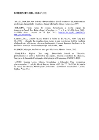 REFERENCIAS BIBLIOGRÁFICAS
BRASIL/MEC/SECAD- Gênero e Diversidade na escola- Formação de professoras/es
em Gênero, Sexualidade, Orientação Sexual e Relações Étnico-raciais pág. 2009.
BERALDO, Flávia Nunes de Moraes. Sexualidade e escola: espaço de
intervenção.Psicol. Esc. Educ. (Impr.), Campinas , v. 7, n. 1, p. 103-104, June 2003 .
Available from . Acesso em 09 Sept. 2015. http://dx.doi.org/10.1590/S1413-
85572003000100012.
CASTRO, M.G., Gênero e Raça: desafios à escola. In: SANTANA, M.O. (Org) Lei
10.639/03 – educação das relações étnico-raciais e para o ensino da história e cultura
afrobrasileira e africana na educação fundamental. Pasta de Texto da Professora e do
Professor. Salvador: Prefeitura Municipal de Salvador, 2006.
GUSDORF, Georges. Professores para quê? São Paulo: Martins Fontes, 2003.
JUNQUEIRA, Rogério Diniz (org.). Diversidade Sexual na Educação:
problematizações sobre a homofobia nas escolas. Brasília: Ministério da Educação,
Secretaria de Educação Continuada, Alfabetização e Diversidade, UNESCO, 2009.
LOURO, Guacira Lopes. Gênero, Sexualidade e Educação: Uma perspectiva
pósestruturalista. 2ª edição. Rio de Janeiro: Vozes, 1997. MATO GROSSO. Secretaria
de Estado de Educação. Orientações Curriculares: Diversidades Educacionais. Cuiabá:
Gráfica Print, 2012.
 