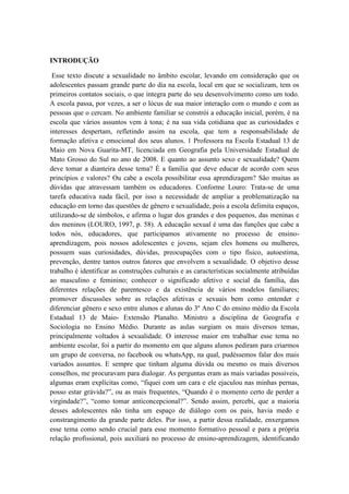 INTRODUÇÃO
Esse texto discute a sexualidade no âmbito escolar, levando em consideração que os
adolescentes passam grande parte do dia na escola, local em que se socializam, tem os
primeiros contatos sociais, o que integra parte do seu desenvolvimento como um todo.
A escola passa, por vezes, a ser o lócus de sua maior interação com o mundo e com as
pessoas que o cercam. No ambiente familiar se constrói a educação inicial, porém, é na
escola que vários assuntos vem à tona; é na sua vida cotidiana que as curiosidades e
interesses despertam, refletindo assim na escola, que tem a responsabilidade de
formação afetiva e emocional dos seus alunos. 1 Professora na Escola Estadual 13 de
Maio em Nova Guarita-MT, licenciada em Geografia pela Universidade Estadual de
Mato Grosso do Sul no ano de 2008. E quanto ao assunto sexo e sexualidade? Quem
deve tomar a dianteira desse tema? É a família que deve educar de acordo com seus
princípios e valores? Ou cabe a escola possibilitar essa aprendizagem? São muitas as
dúvidas que atravessam também os educadores. Conforme Louro: Trata-se de uma
tarefa educativa nada fácil, por isso a necessidade de ampliar a problematização na
educação em torno das questões de gênero e sexualidade, pois a escola delimita espaços,
utilizando-se de símbolos, e afirma o lugar dos grandes e dos pequenos, das meninas e
dos meninos (LOURO, 1997, p. 58). A educação sexual é uma das funções que cabe a
todos nós, educadores, que participamos ativamente no processo de ensino-
aprendizagem, pois nossos adolescentes e jovens, sejam eles homens ou mulheres,
possuem suas curiosidades, dúvidas, preocupações com o tipo físico, autoestima,
prevenção, dentre tantos outros fatores que envolvem a sexualidade. O objetivo desse
trabalho é identificar as construções culturais e as características socialmente atribuídas
ao masculino e feminino; conhecer o significado afetivo e social da família, das
diferentes relações de parentesco e da existência de vários modelos familiares;
promover discussões sobre as relações afetivas e sexuais bem como entender e
diferenciar gênero e sexo entre alunos e alunas do 3º Ano C do ensino médio da Escola
Estadual 13 de Maio- Extensão Planalto. Ministro a disciplina de Geografia e
Sociologia no Ensino Médio. Durante as aulas surgiam os mais diversos temas,
principalmente voltados à sexualidade. O interesse maior em trabalhar esse tema no
ambiente escolar, foi a partir do momento em que alguns alunos pediram para criarmos
um grupo de conversa, no facebook ou whatsApp, na qual, pudéssemos falar dos mais
variados assuntos. E sempre que tinham alguma dúvida ou mesmo os mais diversos
conselhos, me procuravam para dialogar. As perguntas eram as mais variadas possíveis,
algumas eram explícitas como, “fiquei com um cara e ele ejaculou nas minhas pernas,
posso estar grávida?”, ou as mais frequentes, “Quando é o momento certo de perder a
virgindade?”, “como tomar anticoncepcional?”. Sendo assim, percebi, que a maioria
desses adolescentes não tinha um espaço de diálogo com os pais, havia medo e
constrangimento da grande parte deles. Por isso, a partir dessa realidade, enxergamos
esse tema como sendo crucial para esse momento formativo pessoal e para a própria
relação profissional, pois auxiliará no processo de ensino-aprendizagem, identificando
 