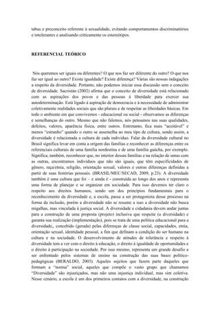 tabus e preconceito referente à sexualidade, evitando comportamentos discriminatórios
e intolerantes e analisando criticamente os estereótipos.
REFERENCIAL TEÓRICO
Nós queremos ser iguais ou diferentes? O que nos faz ser diferente do outro? O que nos
faz ser igual ao outro? Existe igualdade? Existe diferença? Várias são nossas indagações
a respeito da diversidade. Portanto, não podemos iniciar essa discussão sem o conceito
de diversidade. Sacristán (2002) afirma que o conceito de diversidade está relacionado
com as aspirações dos povos e das pessoas à liberdade para exercer sua
autodeterminação. Está ligado à aspiração de democracia e à necessidade de administrar
coletivamente realidades sociais que são plurais e de respeitar as liberdades básicas. Em
todo o ambiente em que convivemos - educacional ou social - observamos as diferenças
e semelhanças do outro. Mesmo que não falemos, nós pensamos nas suas qualidades,
defeitos, valores, aparência física, entre outros. Entretanto, fica mais “aceitável” e
menos “estranho” quando o outro se assemelha ao meu tipo de cultura, sendo assim, a
diversidade é relacionada a cultura de cada individuo. Falar da diversidade cultural no
Brasil significa levar em conta a origem das famílias e reconhecer as diferenças entre os
referenciais culturais de uma família nordestina e de uma família gaúcha, por exemplo.
Significa, também, reconhecer que, no interior dessas famílias e na relação de umas com
as outras, encontramos indivíduos que não são iguais, que têm especificidades de
gênero, raça/etnia, religião, orientação sexual, valores e outras diferenças definidas a
partir de suas histórias pessoais. (BRASIL/MEC/SECAD, 2009, p.23). A diversidade
também é uma cultura que foi – e ainda é - construída ao longo dos anos e representa
uma forma de planejar e se organizar em sociedade. Para isso devemos ter claro o
respeito aos direitos humanos, sendo um dos princípios fundamentais para o
reconhecimento da diversidade e, a escola, passa a ser protagonista desse processo na
forma da inclusão, porém a diversidade não se resume a isso a diversidade não busca
migalhas, mas vinculada à justiça social. A diversidade e cidadania devem andar juntas
para a construção de uma proposta (projeto) inclusiva que respeite (a diversidade) e
garanta sua realização (implementação), pois se trata de uma política educacional para a
diversidade,, concebido (gerada) pelas diferenças de classe social, capacidades, etnia,
orientação sexual, identidade pessoal, a fim que definam a condição do ser humano na
cultura e na sociedade. O desenvolvimento de atitudes de tolerância e respeito à
diversidade tem a ver com o direito à educação, o direito à igualdade de oportunidades e
o direito à participação na sociedade. Por isso mesmo, representa um grande desafio a
ser enfrentado pelos sistemas de ensino na construção das suas bases político-
pedagógicas (BERALDO, 2003). Aqueles sujeitos que fazem parte daqueles que
formam a “norma” social, aqueles que compõe o vasto grupo que chamamos
“Diversidade” são injustiçados, mas não uma injustiça individual, mas sim coletiva.
Nesse cenário, a escola é um dos primeiros contatos com a diversidade, na construção
 