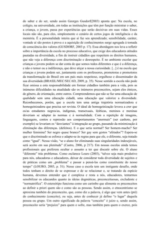 do saber e do ser, sendo assim Georges Gusdorf(2003) aponta que: Na escola, no
colégio, na universidade, em todas as instituições que têm por função ministrar o saber,
a criança, o jovem, passa por experiências que serão decisivas em suas vidas. Esses
locais não são, para eles, simplesmente o cenário de certos jogos de inteligência e da
memória. É a personalidade inteira que aí faz seu aprendizado; sensibilidade, caráter,
vontade aí são postos à prova e a aquisição de conhecimentos surge agregada à tomada
de consciência dos valores (GUSDORF, 2003 p. 17). Essa abordagem nos leva a refletir
sobre a importância da escola no processo educativo, que exige dos educadores atitudes
pautadas na diversidade, a fim de instruir cidadãos que respeitem os direitos humanos,
que não veja a diferença com discriminação e desrespeito. É no ambiente escolar que
crianças e jovens podem se dar conta de que somos todos diferentes e que é a diferença,
e não o temor ou a indiferença, que deve atiçar a nossa curiosidade. [...] é na escola que
crianças e jovens podem ser, juntamente com os professores, promotoras e promotores
da transformação do Brasil em um país mais respeitoso, orgulhoso e disseminador da
sua diversidade.(BRASIL/MEC/SECAD, 2009, p. 35). Nesse sentido a escola não pode
ficar omissa a esta responsabilidade em formar cidadãos também para a vida, pois as
inúmeras dificuldades na atualidade são os inúmeros preconceitos, sejam eles étnicos,
de gênero, de orientação, entre outros. Compreendemos que não se faz uma educação de
qualidade sem uma educação cidadã, uma educação que valorize a diversidade.
Reconhecemos, porém, que a escola tem uma antiga trajetória normatizadora e
homogeinizadora que precisa ser revista. O ideal de homogeinização levava a crer que
os/as estudantes negros/as, indígenas, transexuais, lésbicas, meninos e meninas
deveriam se adaptar às normas e à normalidade. Com a repetição de imagens,
linguagens, contos e repressão aos comportamentos “anormais” (ser canhoto, por
exemplo) se levariam os “desviantes” à integração ao grupo, passando da minimização à
eliminação das diferenças. (defeitos). E o que seria normal? Ser homem-macho? Ser
mulher feminina? Ser negro quase branco? Ser gay sem gestos “afetados”? Espera-se
que o discriminado se esforce e adapte-se às regras para que ele, o diferente, seja tratado
como “igual”. Nessa visão, “se o aluno for eliminando suas singularidades indesejáveis,
será aceito em sua plenitude” (Castro, 2006, p 217). Em nossas escolas ainda temos
profissionais que preferem ocultar o assunto a ter que discutir sobre ele. O aluno
“diferente” trás problemas. Como esclarece Louro (2003), “talvez seja mais produtivo
para nós, educadoras e educadores, deixar de considerar toda diversidade de sujeitos e
de práticas como um „problema‟ e passar a pensá-las como constituinte do nosso
tempo” (LOURO, 2003, p. 51). Nesse caso a escola tem um instigante desafio, onde
todos tenham o direito de se expressar e de se relacionar e, se tratando da espécie
humana, devemos entender que é complexa e resta a nós, educadores, tentarmos
sensibilizar os educandos quanto às ideias dogmáticas, preconceituosas, excludente e
“normatrófica”. O estereótipo funciona como um carimbo que alimenta os preconceitos
ao definir a priori quem são e como são as pessoas. Sendo assim, o etnocentrismo se
aproxima também do preconceito, que, como diz a palavra, é algo que vem antes (pré)
do conhecimento (conceito), ou seja, antes de conhecer já defino “o lugar” daquela
pessoa ou grupo. Um outro significado da palavra “conceito” é juízo e, sendo assim,
preconceito seria “prejuízo” para quem o sofre, mas também para quem o exerce, pois
 